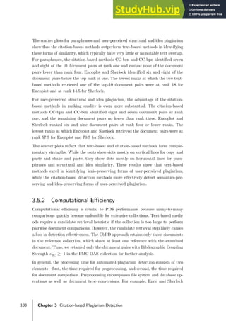 108 Chapter 3 Citation-based Plagiarism Detection
The scatter plots for paraphrases and user-perceived structural and idea plagiarism
show that the citation-based methods outperform text-based methods in identifying
these forms of similarity, which typically have very little or no notable text overlap.
For paraphrases, the citation-based methods CC-bcn and CC-bpn identified seven
and eight of the 10 document pairs at rank one and ranked none of the document
pairs lower than rank four. Encoplot and Sherlock identified six and eight of the
document pairs below the top rank of one. The lowest ranks at which the two text-
based methods retrieved one of the top-10 document pairs were at rank 18 for
Encoplot and at rank 14.5 for Sherlock.
For user-perceived structural and idea plagiarism, the advantage of the citation-
based methods in ranking quality is even more substantial. The citation-based
methods CC-bpn and CC-bcn identified eight and seven document pairs at rank
one, and the remaining document pairs no lower than rank three. Encoplot and
Sherlock ranked six and nine document pairs at rank four or lower ranks. The
lowest ranks at which Encoplot and Sherlock retrieved the document pairs were at
rank 57.5 for Encoplot and 79.5 for Sherlock.
The scatter plots reflect that text-based and citation-based methods have comple-
mentary strengths. While the plots show dots mostly on vertical lines for copy and
paste and shake and paste, they show dots mostly on horizontal lines for para-
phrases and structural and idea similarity. These results show that text-based
methods excel in identifying lexis-preserving forms of user-perceived plagiarism,
while the citation-based detection methods more effectively detect semantics-pre-
serving and idea-preserving forms of user-perceived plagiarism.
3.5.2 Computational Efficiency
Computational efficiency is crucial to PDS performance because many-to-many
comparisons quickly become unfeasible for extensive collections. Text-based meth-
ods require a candidate retrieval heuristic if the collection is too large to perform
pairwise document comparisons. However, the candidate retrieval step likely causes
a loss in detection effectiveness. The CbPD approach retains only those documents
in the reference collection, which share at least one reference with the examined
document. Thus, we retained only the document pairs with Bibliographic Coupling
Strength 𝑠𝑠BC ≥ 1 in the PMC OAS collection for further analysis.
In general, the processing time for automated plagiarism detection consists of two
elements—first, the time required for preprocessing, and second, the time required
for document comparison. Preprocessing encompasses file system and database op-
erations as well as document type conversions. For example, Enco and Sherlock
 