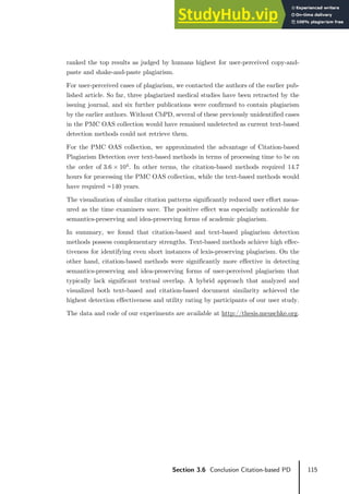 115
Section 3.6 Conclusion Citation-based PD
ranked the top results as judged by humans highest for user-perceived copy-and-
paste and shake-and-paste plagiarism.
For user-perceived cases of plagiarism, we contacted the authors of the earlier pub-
lished article. So far, three plagiarized medical studies have been retracted by the
issuing journal, and six further publications were confirmed to contain plagiarism
by the earlier authors. Without CbPD, several of these previously unidentified cases
in the PMC OAS collection would have remained undetected as current text-based
detection methods could not retrieve them.
For the PMC OAS collection, we approximated the advantage of Citation-based
Plagiarism Detection over text-based methods in terms of processing time to be on
the order of 3.6 × 104
. In other terms, the citation-based methods required 14.7
hours for processing the PMC OAS collection, while the text-based methods would
have required ∼140 years.
The visualization of similar citation patterns significantly reduced user effort meas-
ured as the time examiners save. The positive effect was especially noticeable for
semantics-preserving and idea-preserving forms of academic plagiarism.
In summary, we found that citation-based and text-based plagiarism detection
methods possess complementary strengths. Text-based methods achieve high effec-
tiveness for identifying even short instances of lexis-preserving plagiarism. On the
other hand, citation-based methods were significantly more effective in detecting
semantics-preserving and idea-preserving forms of user-perceived plagiarism that
typically lack significant textual overlap. A hybrid approach that analyzed and
visualized both text-based and citation-based document similarity achieved the
highest detection effectiveness and utility rating by participants of our user study.
The data and code of our experiments are available at http://thesis.meuschke.org.
 
