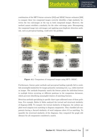 119
Section 4.1 Related Work and Research Gap
combination of the SIFT feature extractor [312] and MSAC feature estimator [505]
to compare these two compound images correctly identifies a high similarity be-
tween the two sub-images at the top in both compound images. However, the
method cannot establish a similarity for the other sub-image pairs. Decomposing
the compound image into sub-images and applying near-duplicate detection meth-
ods, such as perceptual hashing, could solve the problem.
Figure 4.1. Comparison of compound images using SIFT+MSAC.
Furthermore, feature point methods and perceptual hashing typically fail to estab-
lish meaningful similarities for images primarily containing text, e.g., tables inserted
as images. The methods frequently match the feature points for individual letters
to multiple letters occurring at different positions in the comparison document,
which prevents identifying meaningful clusters of matching features.
Detection methods specializing in specific chart types addressed some of those prob-
lems. For example, Rabiu & Salim analyzed the textual and structural similarity
of diagrams [422]. To compute the textual similarity of diagrams, the authors ap-
plied word unigram text matching to diagram components. They classified all com-
ponents having a Jaccard similarity of word unigrams above 0.5 as matching. To
quantify the structural similarity of the diagrams, they computed the graph edit
distance for all components considered a match.
 