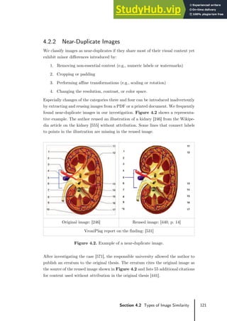 121
Section 4.2 Types of Image Similarity
4.2.2 Near-Duplicate Images
We classify images as near-duplicates if they share most of their visual content yet
exhibit minor differences introduced by:
1. Removing non-essential content (e.g., numeric labels or watermarks)
2. Cropping or padding
3. Performing affine transformations (e.g., scaling or rotation)
4. Changing the resolution, contrast, or color space.
Especially changes of the categories three and four can be introduced inadvertently
by extracting and reusing images from a PDF or a printed document. We frequently
found near-duplicate images in our investigation. Figure 4.2 shows a representa-
tive example. The author reused an illustration of a kidney [246] from the Wikipe-
dia article on the kidney [555] without attribution. Some lines that connect labels
to points in the illustration are missing in the reused image.
Original image: [246] Reused image: [440, p. 14]
VroniPlag report on the finding: [531]
Figure 4.2. Example of a near-duplicate image.
After investigating the case [571], the responsible university allowed the author to
publish an erratum to the original thesis. The erratum cites the original image as
the source of the reused image shown in Figure 4.2 and lists 55 additional citations
for content used without attribution in the original thesis [441].
 