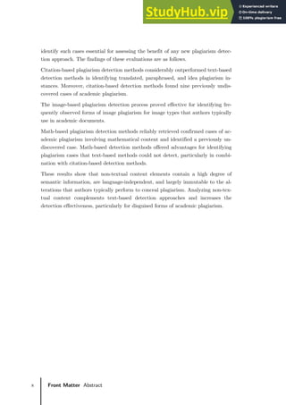 x Front Matter Abstract
identify such cases essential for assessing the benefit of any new plagiarism detec-
tion approach. The findings of these evaluations are as follows.
Citation-based plagiarism detection methods considerably outperformed text-based
detection methods in identifying translated, paraphrased, and idea plagiarism in-
stances. Moreover, citation-based detection methods found nine previously undis-
covered cases of academic plagiarism.
The image-based plagiarism detection process proved effective for identifying fre-
quently observed forms of image plagiarism for image types that authors typically
use in academic documents.
Math-based plagiarism detection methods reliably retrieved confirmed cases of ac-
ademic plagiarism involving mathematical content and identified a previously un-
discovered case. Math-based detection methods offered advantages for identifying
plagiarism cases that text-based methods could not detect, particularly in combi-
nation with citation-based detection methods.
These results show that non-textual content elements contain a high degree of
semantic information, are language-independent, and largely immutable to the al-
terations that authors typically perform to conceal plagiarism. Analyzing non-tex-
tual content complements text-based detection approaches and increases the
detection effectiveness, particularly for disguised forms of academic plagiarism.
 