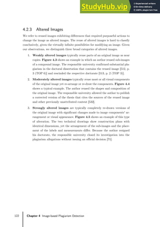122 Chapter 4 Image-based Plagiarism Detection
4.2.3 Altered Images
We refer to reused images exhibiting differences that required purposeful actions to
change the image as altered images. The reuse of altered images is hard to classify
conclusively, given the virtually infinite possibilities for modifying an image. Given
our observations, we distinguish three broad categories of altered images.
1. Weakly altered images typically reuse parts of an original image as near
copies. Figure 4.3 shows an example in which an author reused sub-images
of a compound image. The responsible university confirmed substantial pla-
giarism in the doctoral dissertation that contains the reused image [512, p.
3 (TOP 6)] and rescinded the respective doctorate [513, p. 2 (TOP 3)].
2. Moderately altered images typically reuse most or all visual components
of the original image yet re-arrange or re-draw the components. Figure 4.4
shows a typical example. The author reused the shapes and composition of
the original image. The responsible university allowed the author to publish
a corrected version of the thesis that cites the sources of the reused image
and other previously unattributed content [532].
3. Strongly altered images are typically completely re-drawn versions of
the original image with significant changes made to image components' ar-
rangement or visual appearance. Figure 4.5 shows an example of this type
of alteration. The two technical drawings show construction plans with
identical dimensions, yet the arrangement of the sub-images and the place-
ment of the labels and measurements differ. Because the author resigned
his doctorate, the responsible university closed its investigation into the
plagiarism allegations without issuing an official decision [71].
 