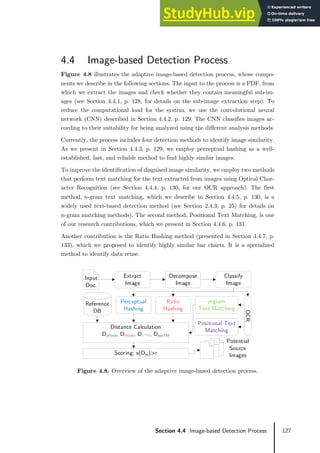 127
Section 4.4 Image-based Detection Process
4.4 Image-based Detection Process
Figure 4.8 illustrates the adaptive image-based detection process, whose compo-
nents we describe in the following sections. The input to the process is a PDF, from
which we extract the images and check whether they contain meaningful sub-im-
ages (see Section 4.4.1, p. 128, for details on the sub-image extraction step). To
reduce the computational load for the system, we use the convolutional neural
network (CNN) described in Section 4.4.2, p. 129. The CNN classifies images ac-
cording to their suitability for being analyzed using the different analysis methods.
Currently, the process includes four detection methods to identify image similarity.
As we present in Section 4.4.3, p. 129, we employ perceptual hashing as a well-
established, fast, and reliable method to find highly similar images.
To improve the identification of disguised image similarity, we employ two methods
that perform text matching for the text extracted from images using Optical Char-
acter Recognition (see Section 4.4.4, p. 130, for our OCR approach). The first
method, 𝑛𝑛-gram text matching, which we describe in Section 4.4.5, p. 130, is a
widely used text-based detection method (see Section 2.4.3, p. 25) for details on
𝑛𝑛-gram matching methods). The second method, Positional Text Matching, is one
of our research contributions, which we present in Section 4.4.6, p. 131.
Another contribution is the Ratio Hashing method (presented in Section 4.4.7, p.
133), which we proposed to identify highly similar bar charts. It is a specialized
method to identify data reuse.
Figure 4.8. Overview of the adaptive image-based detection process.
Decompose
Image
Classify
Image
Extract
Image
Perceptual
Hashing
OCR
Ratio
Hashing
Positional Text
Matching
n-gram
Text Matching
Reference
DB
Distance Calculation
DpHash, DrHash, DnTM, DposTM
Scoring: s(Dm)>r
Potential
Source
Images
Input
Doc.
 