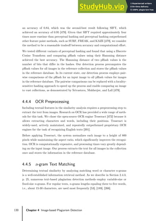 130 Chapter 4 Image-based Plagiarism Detection
an accuracy of 0.84, which was the second-best result following SIFT, which
achieved an accuracy of 0.95 [479]. Given that SIFT required approximately four
times more runtime than perceptual hashing and perceptual hashing outperformed
other feature point methods, such as SURF, FREAK, and KAZE [479], we consider
the method to be a reasonable tradeoff between accuracy and computational effort.
We tested different variants of perceptual hashing and found that using a Discrete
Cosine Transform and comparing pHash values using their Hamming distance
achieved the best accuracy. The Hamming distance of two pHash values is the
number of bits that differ in the hashes. Our detection process precomputes the
pHash values for all images in the reference collection and stores the pHash values
in the reference database. In its current state, our detection process employs pair-
wise comparisons of the pHash for an input image to all pHash values for images
in the reference database. The pairwise comparisons can be replaced with a locality-
sensitive hashing approach to speed up the process and enable comparing an image
to vast collections, as demonstrated by Srivastava, Mukherjee, and Lall [479].
4.4.4 OCR Preprocessing
Including textual features in the similarity analysis requires a preprocessing step to
extract the text from images. Research on OCR has provided a wide range of meth-
ods for this task. We chose the open-source OCR engine Tesseract [472] because it
allows extracting characters and words, including their positions. Tesseract is
widely-used, actively maintained, and repeatedly outperformed proprietary OCR
engines for the task of recognizing English texts [391].
Before applying Tesseract, the system normalizes each image to a height of 800
pixels while maintaining the aspect ratio, which significantly improves the recogni-
tion. OCR is computationally expensive, and processing times vary greatly depend-
ing on the input image. Our process extracts the text for all images in the collection
once and stores the information in the reference database.
4.4.5 n-gram Text Matching
Determining textual similarity by analyzing matching word or character 𝑛𝑛-grams
is a well-established information retrieval method. As we describe in Section 2.4.3,
p. 25, numerous text-based plagiarism detection methods employ variable-size or
fixed-size 𝑛𝑛-grams. For regular texts, 𝑛𝑛-grams lengths equaling three to five words,
i.e., about 15-30 characters, are used most frequently [53], [189], [266].
 