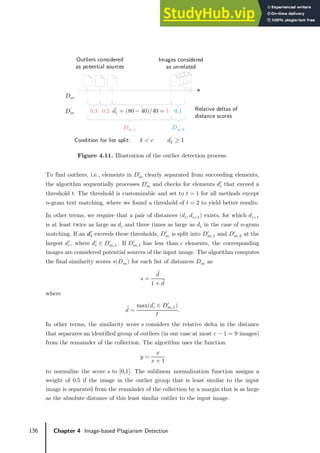 136 Chapter 4 Image-based Plagiarism Detection
Figure 4.11. Illustration of the outlier detection process.
To find outliers, i.e., elements in 𝐷𝐷𝑚𝑚
′
clearly separated from succeeding elements,
the algorithm sequentially processes 𝐷𝐷𝑚𝑚
′
and checks for elements 𝑑𝑑𝑖𝑖
′
that exceed a
threshold 𝑡𝑡. The threshold is customizable and set to 𝑡𝑡 = 1 for all methods except
𝑛𝑛-gram text matching, where we found a threshold of 𝑡𝑡 = 2 to yield better results.
In other terms, we require that a pair of distances (𝑑𝑑𝑖𝑖, 𝑑𝑑𝑖𝑖+1) exists, for which 𝑑𝑑𝑖𝑖+1
is at least twice as large as 𝑑𝑑𝑖𝑖 and three times as large as 𝑑𝑑𝑖𝑖 in the case of 𝑛𝑛-gram
matching. If an 𝑑𝑑𝑖𝑖
′
exceeds these thresholds, 𝐷𝐷𝑚𝑚
′
is split into 𝐷𝐷𝑚𝑚,1
′
and 𝐷𝐷𝑚𝑚,2
′
at the
largest 𝑑𝑑𝑖𝑖
′
, where 𝑑𝑑𝑖𝑖
′
∈ 𝐷𝐷𝑚𝑚,1
′
. If 𝐷𝐷𝑚𝑚,1
′
has less than 𝑐𝑐 elements, the corresponding
images are considered potential sources of the input image. The algorithm computes
the final similarity scores 𝑠𝑠(𝐷𝐷𝑚𝑚) for each list of distances 𝐷𝐷𝑚𝑚 as
𝑠𝑠 =
𝑑𝑑 ̅
1 + 𝑑𝑑 ̅
where
𝑑𝑑 ̅=
max(𝑑𝑑𝑖𝑖
′
∈ 𝐷𝐷𝑚𝑚,1
′
)
𝑡𝑡
.
In other terms, the similarity score 𝑠𝑠 considers the relative delta in the distance
that separates an identified group of outliers (in our case at most 𝑐𝑐 − 1 = 9 images)
from the remainder of the collection. The algorithm uses the function
𝑦𝑦 =
𝑥𝑥
𝑥𝑥 + 1
to normalize the score 𝑠𝑠 to [0,1]. The sublinear normalization function assigns a
weight of 0.5 if the image in the outlier group that is least similar to the input
image is separated from the remainder of the collection by a margin that is as large
as the absolute distance of this least similar outlier to the input image.
Outliers considered
as potential sources
Images considered
as unrelated
0.3 Relative deltas of
distance scores
Condition for list split:
0.2 0.1
𝐷𝐷𝑚𝑚
′
𝐷𝐷𝑚𝑚,1
′
𝐷𝐷𝑚𝑚,2
′
𝑘𝑘 < 𝑐𝑐 𝑑𝑑𝑘𝑘
′
≥ 1
𝑑𝑑𝑖𝑖
′
= (80 − 40)/40 = 1
𝐷𝐷𝑚𝑚
 