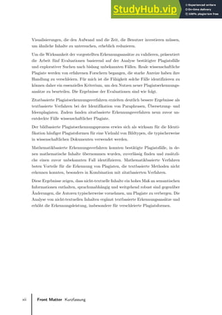xii Front Matter Kurzfassung
Visualisierungen, die den Aufwand und die Zeit, die Benutzer investieren müssen,
um ähnliche Inhalte zu untersuchen, erheblich reduzieren.
Um die Wirksamkeit der vorgestellten Erkennungsansätze zu validieren, präsentiert
die Arbeit fünf Evaluationen basierend auf der Analyse bestätigter Plagiatsfälle
und explorativer Suchen nach bislang unbekannten Fällen. Reale wissenschaftliche
Plagiate werden von erfahrenen Forschern begangen, die starke Anreize haben ihre
Handlung zu verschleiern. Für mich ist die Fähigkeit solche Fälle identifizieren zu
können daher ein essenzielles Kriterium, um den Nutzen neuer Plagiatserkennungs-
ansätze zu beurteilen. Die Ergebnisse der Evaluationen sind wie folgt.
Zitatbasierte Plagiatserkennungsverfahren erzielten deutlich bessere Ergebnisse als
textbasierte Verfahren bei der Identifikation von Paraphrasen, Übersetzung- und
Ideenplagiaten. Zudem fanden zitatbasierte Erkennungsverfahren neun zuvor un-
entdeckte Fälle wissenschaftlicher Plagiate.
Der bildbasierte Plagiatserkennungsprozess erwies sich als wirksam für die Identi-
fikation häufiger Plagiatsformen für eine Vielzahl von Bildtypen, die typischerweise
in wissenschaftlichen Dokumenten verwendet werden.
Mathematikbasierte Erkennungsverfahren konnten bestätigte Plagiatsfälle, in de-
nen mathematische Inhalte übernommen wurden, zuverlässig finden und zusätzli-
che einen zuvor unbekannten Fall identifizieren. Mathematikbasierte Verfahren
boten Vorteile für die Erkennung von Plagiaten, die textbasierte Methoden nicht
erkennen konnten, besonders in Kombination mit zitatbasierten Verfahren.
Diese Ergebnisse zeigen, dass nicht-textuelle Inhalte ein hohes Maß an semantischen
Informationen enthalten, sprachunabhängig und weitgehend robust sind gegenüber
Änderungen, die Autoren typischerweise vornehmen, um Plagiate zu verbergen. Die
Analyse von nicht-textuellen Inhalten ergänzt textbasierte Erkennungsansätze und
erhöht die Erkennungsleistung, insbesondere für verschleierte Plagiatsformen.
 