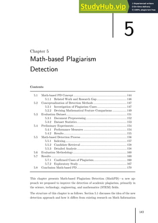 143
Chapter 5
Math-based Plagiarism
Detection
Contents
5.1 Math-based PD Concept ................................................................144
5.1.1 Related Work and Research Gap ....................................146
5.2 Conceptualization of Detection Methods ........................................147
5.2.1 Investigation of Plagiarism Cases....................................147
5.2.2 Devising Mathematical Feature Comparisons ................. 149
5.3 Evaluation Dataset.........................................................................151
5.3.1 Document Preprocessing .................................................152
5.3.2 Dataset Statistics............................................................153
5.4 Preliminary Experiments................................................................154
5.4.1 Performance Measures ....................................................154
5.4.2 Results............................................................................155
5.5 Math-based Detection Process........................................................156
5.5.1 Indexing..........................................................................157
5.5.2 Candidate Retrieval........................................................158
5.5.3 Detailed Analysis ............................................................158
5.6 Evaluation Methodology.................................................................160
5.7 Results ...........................................................................................160
5.7.1 Confirmed Cases of Plagiarism........................................160
5.7.2 Exploratory Study ..........................................................167
5.8 Conclusion Math-based PD ............................................................170
This chapter presents Math-based Plagiarism Detection (MathPD)—a new ap-
proach we proposed to improve the detection of academic plagiarism, primarily in
the science, technology, engineering, and mathematics (STEM) fields.
The structure of this chapter is as follows. Section 5.1 discusses the idea of the new
detection approach and how it differs from existing research on Math Information
5
 