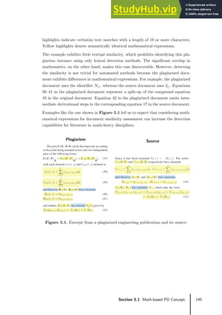 145
Section 5.1 Math-based PD Concept
highlights indicate verbatim text matches with a length of 10 or more characters.
Yellow highlights denote semantically identical mathematical expressions.
The example exhibits little textual similarity, which prohibits identifying this pla-
giarism instance using only lexical detection methods. The significant overlap in
mathematics, on the other hand, makes this case discoverable. However, detecting
the similarity is not trivial for automated methods because the plagiarized docu-
ment exhibits differences in mathematical expressions. For example, the plagiarized
document uses the identifier 𝑁𝑁𝑈𝑈 , whereas the source document uses 𝐼𝐼𝑈𝑈 . Equations
38–41 in the plagiarized document represent a split-up of the compound equation
16 in the original document. Equation 42 in the plagiarized document omits inter-
mediate derivational steps in the corresponding equation 17 in the source document.
Examples like the one shown in Figure 5.1 led us to expect that considering math-
ematical expressions for document similarity assessment can increase the detection
capabilities for literature in math-heavy disciplines.
Figure 5.1. Excerpt from a plagiarized engineering publication and its source.
Plagiarism Source
 