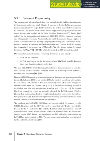 152 Chapter 5 Math-based Plagiarism Detection
5.3.1 Document Preprocessing
We implemented all math-based detection methods in the HyPlag plagiarism de-
tection system prototype, which Chapter 6 presents in detail. HyPlag preprocesses
input documents in two steps. In the first step, the system converts the documents
to a unified XML format used for the second preprocessing step. Our unified doc-
ument format uses a subset of the Text Encoding Initiative (TEI) format [502]
defined by the information extraction tool GROBID [308] to represent citations
and bibliographic references. Additionally, the unified document format employs a
subset of the Mathematical Markup Language (MathML) [561] to represent math-
ematical content. We employ parallel Presentation and Content MathML markup
(see Appendix C for an overview of MathML). We refer to our unified document
format as HyPlag TEI (HTEI), which Section 6.2, p. 177, presents in detail.
Our evaluation dataset required processing documents in two formats:
1. PDF for the test cases
2. LaTeX source code for the documents of the NTCIR-11 MathIR Task da-
taset that form the reference collection
We used GROBID to obtain bibliographic references from documents in both for-
mats because the tool achieved excellent results for extracting header metadata,
citations, and references [44], [504].
Because GROBID cannot recognize mathematical formulae, we semi-automatically
invoked InftyReader [498] to convert the PDFs for our test cases to an intermediate
LaTeX format. InftyReader is the most commonly used OCR-based recognition
system for mathematical content [241, p. 143]. While the tool typically achieves a
recall of at least 0.90, the precision can be as low as 0.13 [241, p. 143]. To prevent
bias from recognition errors, we manually checked the LaTeX output of Infty-
Reader. For basic and moderately complex mathematical expressions, the extrac-
tion quality was high. For complex expressions involving uncommon notation, some
manual cleaning of conversion errors was necessary.
We employed the LaTeXML [363] library to convert LaTeX documents, i.e., the
NTCIR-11 dataset and the PDFs for our test cases that InftyReader converted to
LaTeX, to the HTEI format. The LaTeXML library offers mathematical content
conversion from LaTeX source code to a MathML representation. To enable con-
version to our HTEI format, we contributed an XSL style sheet that transforms
LaTeXML’s native output to TEI. The new conversion option has been included
in the LaTexML distribution [287].
 