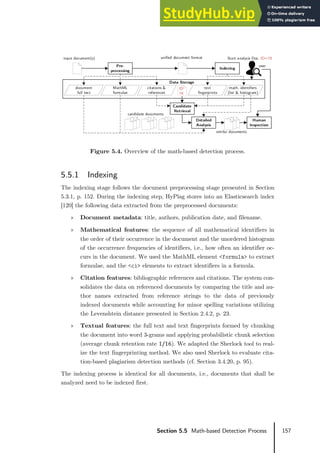 157
Section 5.5 Math-based Detection Process
Figure 5.4. Overview of the math-based detection process.
5.5.1 Indexing
The indexing stage follows the document preprocessing stage presented in Section
5.3.1, p. 152. During the indexing step, HyPlag stores into an Elasticsearch index
[120] the following data extracted from the preprocessed documents:
» Document metadata: title, authors, publication date, and filename.
» Mathematical features: the sequence of all mathematical identifiers in
the order of their occurrence in the document and the unordered histogram
of the occurrence frequencies of identifiers, i.e., how often an identifier oc-
curs in the document. We used the MathML element <formula> to extract
formulae, and the <ci> elements to extract identifiers in a formula.
» Citation features: bibliographic references and citations. The system con-
solidates the data on referenced documents by comparing the title and au-
thor names extracted from reference strings to the data of previously
indexed documents while accounting for minor spelling variations utilizing
the Levenshtein distance presented in Section 2.4.2, p. 23.
» Textual features: the full text and text fingerprints formed by chunking
the document into word 3-grams and applying probabilistic chunk selection
(average chunk retention rate 1/16). We adapted the Sherlock tool to real-
ize the text fingerprinting method. We also used Sherlock to evaluate cita-
tion-based plagiarism detection methods (cf. Section 3.4.20, p. 95).
The indexing process is identical for all documents, i.e., documents that shall be
analyzed need to be indexed first.
input document(s)
Human
Inspection
Detailed
Analysis
Candidate
Retrieval
candidate documents
similar documents
user
document
full text
MathML
formulae
citations &
references
text
fingerprints
Pre-
processing
math. identifiers
(list & histogram)
Indexing
unified document format Start analysis Doc. ID=78
Data Storage
ID
78
 