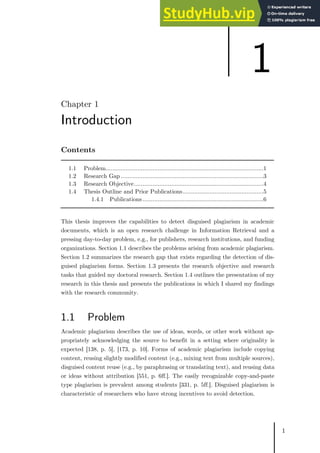1
Chapter 1
Introduction
Contents
1.1 Problem..............................................................................................1
1.2 Research Gap .....................................................................................3
1.3 Research Objective.............................................................................4
1.4 Thesis Outline and Prior Publications................................................5
1.4.1 Publications........................................................................6
This thesis improves the capabilities to detect disguised plagiarism in academic
documents, which is an open research challenge in Information Retrieval and a
pressing day-to-day problem, e.g., for publishers, research institutions, and funding
organizations. Section 1.1 describes the problems arising from academic plagiarism.
Section 1.2 summarizes the research gap that exists regarding the detection of dis-
guised plagiarism forms. Section 1.3 presents the research objective and research
tasks that guided my doctoral research. Section 1.4 outlines the presentation of my
research in this thesis and presents the publications in which I shared my findings
with the research community.
1.1 Problem
Academic plagiarism describes the use of ideas, words, or other work without ap-
propriately acknowledging the source to benefit in a setting where originality is
expected [138, p. 5], [173, p. 10]. Forms of academic plagiarism include copying
content, reusing slightly modified content (e.g., mixing text from multiple sources),
disguised content reuse (e.g., by paraphrasing or translating text), and reusing data
or ideas without attribution [551, p. 6ff.]. The easily recognizable copy-and-paste
type plagiarism is prevalent among students [331, p. 5ff.]. Disguised plagiarism is
characteristic of researchers who have strong incentives to avoid detection.
1
 