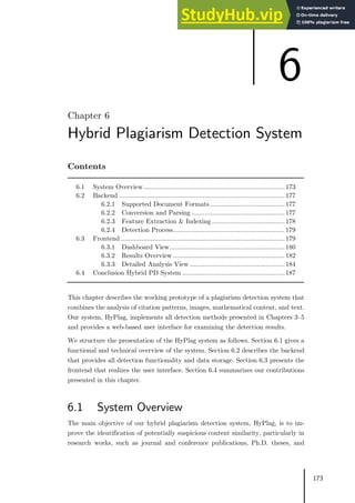 173
Chapter 6
Hybrid Plagiarism Detection System
Contents
6.1 System Overview............................................................................173
6.2 Backend .........................................................................................177
6.2.1 Supported Document Formats ........................................177
6.2.2 Conversion and Parsing ..................................................177
6.2.3 Feature Extraction & Indexing .......................................178
6.2.4 Detection Process............................................................179
6.3 Frontend ........................................................................................179
6.3.1 Dashboard View..............................................................180
6.3.2 Results Overview ............................................................182
6.3.3 Detailed Analysis View ...................................................184
6.4 Conclusion Hybrid PD System .......................................................187
This chapter describes the working prototype of a plagiarism detection system that
combines the analysis of citation patterns, images, mathematical content, and text.
Our system, HyPlag, implements all detection methods presented in Chapters 3–5
and provides a web-based user interface for examining the detection results.
We structure the presentation of the HyPlag system as follows. Section 6.1 gives a
functional and technical overview of the system. Section 6.2 describes the backend
that provides all detection functionality and data storage. Section 6.3 presents the
frontend that realizes the user interface. Section 6.4 summarizes our contributions
presented in this chapter.
6.1 System Overview
The main objective of our hybrid plagiarism detection system, HyPlag, is to im-
prove the identification of potentially suspicious content similarity, particularly in
research works, such as journal and conference publications, Ph.D. theses, and
6
 