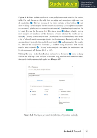 181
Section 6.3 Frontend
Figure 6.4 shows a close-up view of an expanded document entry in the central
table. For each document, the table lists metadata, such as authors, title, and year
of publication ❺. The last column of the table contains action buttons ❻ that
allow starting a news analysis for the selected document ( ), editing the document’s
metadata ( ), placing the document into a folder ( ), downloading the original file
( ), and deleting the document ( ). The status icons ❼ indicate whether one or
more analyses are available for the document ( ) and whether the results are un-
seen ( ). Clicking on the analysis icon ( ) expands the document entry and shows
a list of all analyses the system performed for the document. For each analysis, the
system shows which detection methods were applied ❽ and summarizes the results,
i.e., whether the analysis was successful ( ) and how many documents with similar
content were retrieved ❾. Clicking on the analysis title opens the results overview
for the document (cf. Section 6.3.2, p. 182).
Clicking the icon in the list of action buttons for a document ❻ opens a dialog
window for starting a new analysis. In the first step, the user can select the detec-
tion methods the system shall apply (see Figure 6.5)
Figure 6.5. Starting a new analysis: Selection of detection methods.
 