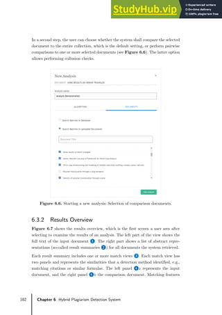 182 Chapter 6 Hybrid Plagiarism Detection System
In a second step, the user can choose whether the system shall compare the selected
document to the entire collection, which is the default setting, or perform pairwise
comparisons to one or more selected documents (see Figure 6.6). The latter option
allows performing collusion checks.
Figure 6.6. Starting a new analysis: Selection of comparison documents.
6.3.2 Results Overview
Figure 6.7 shows the results overview, which is the first screen a user sees after
selecting to examine the results of an analysis. The left part of the view shows the
full text of the input document ❶. The right part shows a list of abstract repre-
sentations (so-called result summaries ❷) for all documents the system retrieved.
Each result summary includes one or more match views ❸. Each match view has
two panels and represents the similarities that a detection method identified, e.g.,
matching citations or similar formulae. The left panel ❹a represents the input
document, and the right panel ❹b the comparison document. Matching features
 
