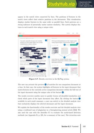 183
Section 6.3 Frontend
appear in the match views connected by lines. The positions of features in the
match views reflect their relative positions in the documents. This visualization
displays similar features in the same order as parallel lines. Such patterns are a
strong indicator of potentially undue content similarity. The system displays fea-
tures in each match view using a unique color.
Figure 6.7. Results overview in the HyPlag system.
The user can activate the preview ❺ of matches for one comparison document at
a time. In that case, the system highlights all features in the input document that
match features in the currently active comparison document within the full text of
the input document using the unique color of the feature ❻.
The results overview enables users to quickly browse all identified similarities and
check which parts of the input document they affect. By clicking the button ❼
available in each result summary, a user can switch to the detailed analysis view
that exclusively displays the selected document and the input document.
We explain the functionality of the results overview and the detailed analysis view
using a confirmed case of plagiarism in a bioengineering journal article [562]. We
also used the case with the identifier C1 to evaluate the math-based detection
methods (see Appendix B, p. 225, for a summary of the case). The retraction note
 