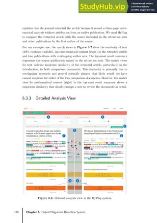 184 Chapter 6 Hybrid Plagiarism Detection System
explains that the journal retracted the article because it reused a three-page math-
ematical analysis without attribution from an earlier publication. We used HyPlag
to compare the retracted article with the source indicated in the retraction note
and other publications by the first author of the source.
For our example case, the match views in Figure 6.7 show the similarity of text
(left), citations (middle), and mathematical content (right) in the retracted article
and two publications with overlapping author sets. The top-most result summary
represents the source publication named in the retraction note. The match views
for text indicate moderate similarity of the retracted article, particularly in the
introduction, to both comparison documents. This similarity is primarily due to
overlapping keywords and general scientific phrases that likely would not have
caused suspicion for either of the two comparison documents. However, the match
view for mathematical content (right) in the top-most result summary shows a
suspicious similarity that should prompt a user to review the documents in detail.
6.3.3 Detailed Analysis View
Figure 6.8. Detailed analysis view in the HyPlag system.
 
