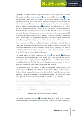 185
Section 6.3 Frontend
Figure 6.8 shows the detailed analysis view, whose main component is a side-by-
side comparison of the input document ❶ and one candidate document ❷ the user
selected in the results overview. Between the full texts, a match view ❸, which
resembles the match views in the results overview, highlights all matching features
in both documents. However, in the detailed analysis view, the system assigns a
different color for each feature match ❹a,b instead of using one color per feature
type as in the results overview. Clicking on any highlight in the full-text panels or
the central match view aligns the respective matches. Since the central match view
represents the entire document, the current viewport, i.e., the text segment visible
in the adjacent full-text panel and its position within the document, is indicated
using a darker shade. To improve the legibility of the screen capture, we manually
selected a passage from our example case that does not exceed the screen.
For our example case C1, the combined visualization of similar content features in
Figure 6.8 shows that in addition to dispersed keyword matches, particularly the
mathematical formulae in both documents exhibit a high similarity and occur in
nearly identical order. Also, the only source cited in the shown segments (reference
36 on the left and 13 on the right) is identical.
The panels above the full texts control the type ❺ and length ❻ of content
matches that the system displays. Using the left quick filter panel ❺, the user can
enable or disable the display of matches by feature type (default view) or detection
method (available via the filter button ). Using the settings button , the user
can select to show the results of up to five detection methods.
The user can control the visibility of additional methods via the detailed filter
controls shown in Figure 6.9. Furthermore, the button “show inactive matches”
allows displaying matches by any detection method, even if the user previously
deselected the detection method in the quick filter panel. The sliders in the right
panel ❻ allow choosing a minimum length for matches to be displayed.
Figure 6.9. Detailed display filter controls.
The button “similar documents” (❼ in Figure 6.8) opens a list of all candidate
documents and the number of matches identified in those documents, as shown in
 