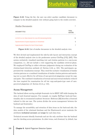 186 Chapter 6 Hybrid Plagiarism Detection System
Figure 6.10. Using the list, the user can select another candidate document to
compare in the detailed analysis view without going back to the results overview.
Figure 6.10. List of similar documents in the detailed analysis view.
We first devised and implemented the side-by-side layout and interaction concept
of the detailed analysis view in the predecessor system CitePlag [172], [337]. This
system exclusively visualized matching text and citation patterns in a one-to-one
comparison, i.e., did not include a view supporting the candidate retrieval phase.
We employed CitePlag to collect relevance judgments during our evaluation of the
citation-based detection methods (cf. Section 3.4.6, p. 101). The participants ap-
preciated the visualization concept. They rated the exclusive visualization of similar
citation patterns or a combined visualization of similar citation patterns and match-
ing text as most effective for all forms of user-perceived plagiarism except for copy
and paste. The combined visualization of textual and non-textual similarity reduced
the time required for examination for all but copy-and-paste-type cases of user-
perceived plagiarism (cf. Section 3.5.3, p. 110).
Access Management
The backend allows serving multiple frontends via its REST API while keeping the
data of each frontend separate. For example, we employ HyPlag’s back-end func-
tionality also to recommend academic literature. Reference [63] describes a frontend
tailored to this use case. The system divides the access management between the
backend and frontend(s).
To manage the accessibility and retention of data items on the back-end side, the
data models of the relational database and the Elasticsearch server maintain the
attributes technical account and scope for each data item.
Technical accounts identify frontends and are the only attribute that the backend
uses for checking access permissions. In other terms, each frontend, by default, has
 