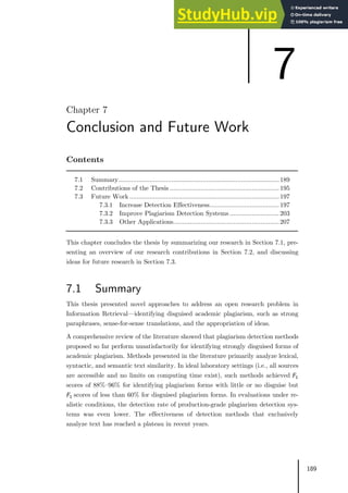 189
Chapter 7
Conclusion and Future Work
Contents
7.1 Summary........................................................................................189
7.2 Contributions of the Thesis ............................................................195
7.3 Future Work ..................................................................................197
7.3.1 Increase Detection Effectiveness......................................197
7.3.2 Improve Plagiarism Detection Systems ...........................203
7.3.3 Other Applications..........................................................207
This chapter concludes the thesis by summarizing our research in Section 7.1, pre-
senting an overview of our research contributions in Section 7.2, and discussing
ideas for future research in Section 7.3.
7.1 Summary
This thesis presented novel approaches to address an open research problem in
Information Retrieval—identifying disguised academic plagiarism, such as strong
paraphrases, sense-for-sense translations, and the appropriation of ideas.
A comprehensive review of the literature showed that plagiarism detection methods
proposed so far perform unsatisfactorily for identifying strongly disguised forms of
academic plagiarism. Methods presented in the literature primarily analyze lexical,
syntactic, and semantic text similarity. In ideal laboratory settings (i.e., all sources
are accessible and no limits on computing time exist), such methods achieved 𝐹𝐹1
scores of 88%–96% for identifying plagiarism forms with little or no disguise but
𝐹𝐹1 scores of less than 60% for disguised plagiarism forms. In evaluations under re-
alistic conditions, the detection rate of production-grade plagiarism detection sys-
tems was even lower. The effectiveness of detection methods that exclusively
analyze text has reached a plateau in recent years.
7
 