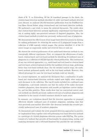 191
Section 7.1 Summary
thesis of K. T. zu Guttenberg. Of the 16 translated passages in the thesis, the
citation-based detection methods identified 13, while text-based methods detected
none. Second, we analyzed 185,170 bioscience publications from the PubMed Cen-
tral Open Access Subset using citation-based and text-based detection methods.
We performed a user study to assess the retrieved documents. The results show
that citation-based detection methods significantly outperformed text-based meth-
ods in ranking highly user-perceived instances of disguised plagiarism. Also, the
citation-based methods revealed nine previously undiscovered cases of plagiarism.
We demonstrated the effectiveness of our image-based detection process by showing
its ranking performance for retrieving the sources of 15 plagiarized images from a
collection of 4,500 topically related images. Our process identified 11 of the 15
source images as suspiciously similar and retrieved them at rank one.
We showed the retrieval performance of our math-based detection methods in two
conceptually different experiments. First, we compared the effectiveness of math-
based, citation-based, and text-based methods for identifying 10 confirmed cases of
plagiarism in a collection of 102,524 topically related publications. The combination
of any two retrieval approaches, e.g., math-based and text-based or citation-based
and text-based, achieved optimal recall for the candidate retrieval stage, performing
better than text-based methods alone. For the detailed analysis stage, the math-
based methods performed equally well as the text-based methods. However, they
offered advantages for cases the text-based methods could not identify.
In a second experiment, we analyzed the documents that a combination of math-
based and citation-based detection methods ranked most highly when analyzing
each document in the collection. The top-10 results included two confirmed cases
of plagiarism, a previously unknown case that the author of the earlier document
considers plagiarism, three documents with notable yet legitimate content similar-
ity, and two false positives. These results show that our non-textual content anal-
ysis methods can identify previously undiscovered cases of academic plagiarism and
similarities in the content of which examiners should be made aware.
In summary, our evaluations showed that the detection approaches we proposed
effectively identify confirmed cases of academic plagiarism, including cases that
were previously non-machine detectable. Our detection methods also revealed pre-
viously undiscovered cases of academic plagiarism.
To demonstrate and evaluate the newly proposed detection approaches in practice,
we implemented them together with well-performing text-based detection methods
in a prototype of a hybrid plagiarism detection system called HyPlag. The system
consists of a backend that provides all functionality for preprocessing, storing, and
analyzing documents and a web-based frontend that provides the user interface.
 