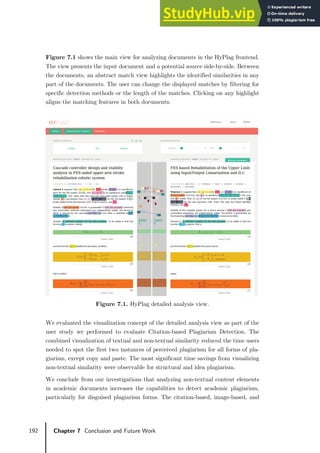 192 Chapter 7 Conclusion and Future Work
Figure 7.1 shows the main view for analyzing documents in the HyPlag frontend.
The view presents the input document and a potential source side-by-side. Between
the documents, an abstract match view highlights the identified similarities in any
part of the documents. The user can change the displayed matches by filtering for
specific detection methods or the length of the matches. Clicking on any highlight
aligns the matching features in both documents.
Figure 7.1. HyPlag detailed analysis view.
We evaluated the visualization concept of the detailed analysis view as part of the
user study we performed to evaluate Citation-based Plagiarism Detection. The
combined visualization of textual and non-textual similarity reduced the time users
needed to spot the first two instances of perceived plagiarism for all forms of pla-
giarism, except copy and paste. The most significant time savings from visualizing
non-textual similarity were observable for structural and idea plagiarism.
We conclude from our investigations that analyzing non-textual content elements
in academic documents increases the capabilities to detect academic plagiarism,
particularly for disguised plagiarism forms. The citation-based, image-based, and
 