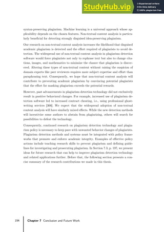 194 Chapter 7 Conclusion and Future Work
syntax-preserving plagiarism. Machine learning is a universal approach whose ap-
plicability depends on the chosen features. Non-textual content analysis is particu-
larly beneficial for detecting strongly disguised idea-preserving plagiarism.
Our research on non-textual content analysis increases the likelihood that disguised
academic plagiarism is detected and the effort required of plagiarists to avoid de-
tection. The widespread use of non-textual content analysis in plagiarism detection
software would force plagiarists not only to rephrase text but also to change cita-
tions, images, and mathematics to minimize the chance that plagiarism is discov-
ered. Altering these types of non-textual content without raising the suspicion of
domain experts like peer reviewers requires more subject expertise and effort than
paraphrasing text. Consequently, we hope that non-textual content analysis will
contribute to preventing academic plagiarism by convincing potential plagiarists
that the effort for masking plagiarism exceeds the potential rewards.
However, past advancements in plagiarism detection technology did not exclusively
result in positive behavioral changes. For example, increased use of plagiarism de-
tection software led to increased contract cheating, i.e., using professional ghost-
writing services [366]. We expect that the widespread adoption of non-textual
content analysis will have similarly mixed effects. While the new detection methods
will incentivize some authors to abstain from plagiarizing, others will search for
possibilities to defeat the technology.
Consequently, continued research on plagiarism detection technology and plagia-
rism policy is necessary to keep pace with unwanted behavior changes of plagiarists.
Plagiarism detection methods and systems must be integrated with policy frame-
works that promote and enforce academic integrity. Examples of effective policy
actions include teaching research skills to prevent plagiarism and defining guide-
lines for investigating and prosecuting plagiarism. In Section 7.3, p. 197, we present
ideas for future research that can help to improve plagiarism detection technology
and related applications further. Before that, the following section presents a con-
cise summary of the research contributions we made in this thesis.
 