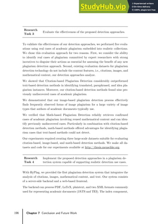 196 Chapter 7 Conclusion and Future Work
Research
Task 3
Evaluate the effectiveness of the proposed detection approaches.
To validate the effectiveness of our detection approaches, we performed five evalu-
ations using real cases of academic plagiarism embedded into realistic collections.
We chose this evaluation approach for two reasons. First, we consider the ability
to identify real cases of plagiarism committed by expert researchers with strong
incentives to disguise their actions as essential for assessing the benefit of any new
plagiarism detection approach. Second, existing evaluation datasets for plagiarism
detection technology do not include the content features, i.e., citations, images, and
mathematical content, our detection approaches analyze.
We showed that Citation-based Plagiarism Detection considerably outperformed
text-based detection methods in identifying translated, paraphrased, and idea pla-
giarism instances. Moreover, our citation-based detection methods found nine pre-
viously undiscovered cases of academic plagiarism.
We demonstrated that our image-based plagiarism detection process effectively
finds frequently observed forms of image plagiarism for a large variety of image
types that authors of academic documents typically use.
We verified that Math-based Plagiarism Detection reliably retrieves confirmed
cases of academic plagiarism involving reused mathematical content and can iden-
tify previously undiscovered cases. Particularly in combination with citation-based
detection methods, math-based methods offered advantages for identifying plagia-
rism cases that text-based methods could not detect.
Our experiments required creating three large-scale datasets suitable for evaluating
citation-based, image-based, and math-based detection methods. We make all da-
tasets and code for our experiments available at http://thesis.meuschke.org.
Research
Task 4
Implement the proposed detection approaches in a plagiarism de-
tection system capable of supporting realistic detection use cases.
With HyPlag, we provided the first plagiarism detection system that integrates the
analysis of citations, images, mathematical content, and text. Our system consists
of a server-side backend and a web-based frontend.
The backend can process PDF, LaTeX, plaintext, and two XML formats commonly
used for representing academic documents (JATS and TEI). The index component,
 