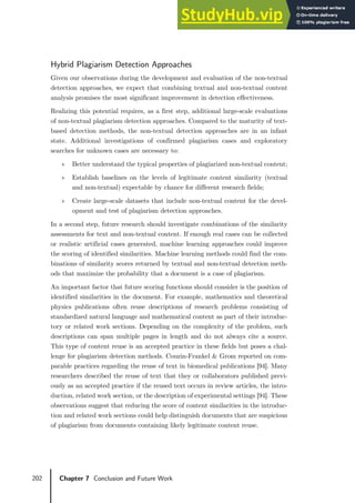 202 Chapter 7 Conclusion and Future Work
Hybrid Plagiarism Detection Approaches
Given our observations during the development and evaluation of the non-textual
detection approaches, we expect that combining textual and non-textual content
analysis promises the most significant improvement in detection effectiveness.
Realizing this potential requires, as a first step, additional large-scale evaluations
of non-textual plagiarism detection approaches. Compared to the maturity of text-
based detection methods, the non-textual detection approaches are in an infant
state. Additional investigations of confirmed plagiarism cases and exploratory
searches for unknown cases are necessary to:
» Better understand the typical properties of plagiarized non-textual content;
» Establish baselines on the levels of legitimate content similarity (textual
and non-textual) expectable by chance for different research fields;
» Create large-scale datasets that include non-textual content for the devel-
opment and test of plagiarism detection approaches.
In a second step, future research should investigate combinations of the similarity
assessments for text and non-textual content. If enough real cases can be collected
or realistic artificial cases generated, machine learning approaches could improve
the scoring of identified similarities. Machine learning methods could find the com-
binations of similarity scores returned by textual and non-textual detection meth-
ods that maximize the probability that a document is a case of plagiarism.
An important factor that future scoring functions should consider is the position of
identified similarities in the document. For example, mathematics and theoretical
physics publications often reuse descriptions of research problems consisting of
standardized natural language and mathematical content as part of their introduc-
tory or related work sections. Depending on the complexity of the problem, such
descriptions can span multiple pages in length and do not always cite a source.
This type of content reuse is an accepted practice in these fields but poses a chal-
lenge for plagiarism detection methods. Couzin-Frankel & Grom reported on com-
parable practices regarding the reuse of text in biomedical publications [94]. Many
researchers described the reuse of text that they or collaborators published previ-
ously as an accepted practice if the reused text occurs in review articles, the intro-
duction, related work section, or the description of experimental settings [94]. These
observations suggest that reducing the score of content similarities in the introduc-
tion and related work sections could help distinguish documents that are suspicious
of plagiarism from documents containing likely legitimate content reuse.
 
