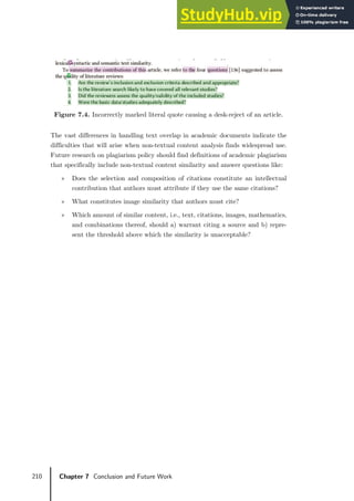210 Chapter 7 Conclusion and Future Work
Figure 7.4. Incorrectly marked literal quote causing a desk-reject of an article.
The vast differences in handling text overlap in academic documents indicate the
difficulties that will arise when non-textual content analysis finds widespread use.
Future research on plagiarism policy should find definitions of academic plagiarism
that specifically include non-textual content similarity and answer questions like:
» Does the selection and composition of citations constitute an intellectual
contribution that authors must attribute if they use the same citations?
» What constitutes image similarity that authors must cite?
» Which amount of similar content, i.e., text, citations, images, mathematics,
and combinations thereof, should a) warrant citing a source and b) repre-
sent the threshold above which the similarity is unacceptable?
 
