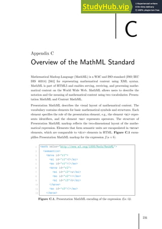231
Overview of the MathML Standard
Mathematical Markup Language (MathML) is a W3C and ISO standard (ISO/IEC
DIS 40314) [561] for representing mathematical content using XML syntax.
MathML is part of HTML5 and enables serving, receiving, and processing mathe-
matical content on the World Wide Web. MathML allows users to describe the
notation and the meaning of mathematical content using two vocabularies: Presen-
tation MathML and Content MathML.
Presentation MathML describes the visual layout of mathematical content. The
vocabulary contains elements for basic mathematical symbols and structures. Each
element specifies the role of the presentation element, e.g., the element <mi> repre-
sents identifiers, and the element <mo> represents operators. The structure of
Presentation MathML markup reflects the two-dimensional layout of the mathe-
matical expression. Elements that form semantic units are encapsulated in <mrow>
elements, which are comparable to <div> elements in HTML. Figure C.1 exem-
plifies Presentation MathML markup for the expression 𝑓𝑓(𝑎𝑎 + 𝑏𝑏).
1 <math xmlns="http://www.w3.org/1998/Math/MathML">
2 <semantics>
3 <mrow id="r1">
4 <mi id="i1">f</mi>
5 <mo id="o1">(</mo>
6 <mrow id="r2">
7 <mi id="i2">a</mi>
8 <mo id="o2">+</mo>
9 <mi id="i3">b</mi>
10 </mrow>
11 <mo id="o3">)</mo>
12 </mrow>
Figure C.1. Presentation MathML encoding of the expression f(a+b).
C
 