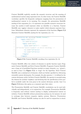 232 Appendix C Overview of the MathML Standard
Content MathML explicitly encodes the semantic structure and the meaning of
mathematical content using expression trees. In other terms, the Content MathML
vocabulary specifies the frequently ambiguous mapping from the presentation of
mathematical content to its meaning. For example, the presentation MathML
markup of the expression 𝑓𝑓(𝑎𝑎 + 𝑏𝑏) represents two possible syntactic structures be-
cause the symbol 𝑓𝑓 could represent either an identifier or a function. Content
MathML uses <apply> elements to make explicit which elements represent func-
tions. Subordinate elements represent the arguments of the functions. Figure C.2
illustrates Content MathML markup for the expression 𝑓𝑓(𝑎𝑎 + 𝑏𝑏).
1 <annotation-xml encoding="MathML-Content">
2 <apply xref="r1">
3 <ci xref="b">f</ci>
4 <apply xref="r2">
5
<plus xref="o2"/><!-- <csymbol
cd="arith1">plus</csymbol> in strict encoding -->
6 <ci xref="i2">a</ci>
7 <ci xref="i3">b</ci>
8 </apply>
9 </apply>
Figure C.2. Content MathML encoding of an expression f(a+b).
Content MathML offers two subsets of elements to specify function types: Prag-
matic Content MathML and Strict Content MathML. Pragmatic Content MathML
uses a large set of predefined functions encoded as empty elements, e.g., <plus/>,
as used in Line 5 in Figure C.2, or <log/> for the logarithm. Strict Content
MathML uses a minimal set of elements, which are further specified by referencing
extensible content dictionaries. For example, the plus operator (+) is defined in the
content dictionary arith1. In Strict Content MathML, the operator is encoded using
the element for symbols <csymbol> and declaring that the specification of the sym-
bol is available under the term plus in the content dictionary arith1. Line 5 in
Figure C.2 shows this option as a comment (grey font color).
The Presentation MathML and Content MathML vocabularies can be used indi-
vidually and independently, or in conjunction. For example, Presentation MathML
is frequently used without content markup to display mathematical content on
websites. Content MathML without presentation markup can, for instance, be used
to exchange data between computer algebra systems. However, Presentation
MathML and Content MathML markup can also be used in conjunction to simul-
 