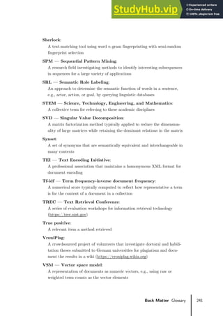 241
Back Matter Glossary
Sherlock:
A text-matching tool using word 𝑛𝑛-gram fingerprinting with semi-random
fingerprint selection
SPM — Sequential Pattern Mining:
A research field investigating methods to identify interesting subsequences
in sequences for a large variety of applications
SRL — Semantic Role Labeling:
An approach to determine the semantic function of words in a sentence,
e.g., actor, action, or goal, by querying linguistic databases
STEM — Science, Technology, Engineering, and Mathematics:
A collective term for referring to these academic disciplines
SVD — Singular Value Decomposition:
A matrix factorization method typically applied to reduce the dimension-
ality of large matrices while retaining the dominant relations in the matrix
Synset:
A set of synonyms that are semantically equivalent and interchangeable in
many contexts
TEI — Text Encoding Initiative:
A professional association that maintains a homonymous XML format for
document encoding
Tf-idf — Term frequency-inverse document frequency:
A numerical score typically computed to reflect how representative a term
is for the content of a document in a collection
TREC — Text Retrieval Conference:
A series of evaluation workshops for information retrieval technology
(https://trec.nist.gov)
True positive:
A relevant item a method retrieved
VroniPlag:
A crowdsourced project of volunteers that investigate doctoral and habili-
tation theses submitted to German universities for plagiarism and docu-
ment the results in a wiki (https://vroniplag.wikia.org)
VSM — Vector space model:
A representation of documents as numeric vectors, e.g., using raw or
weighted term counts as the vector elements
 