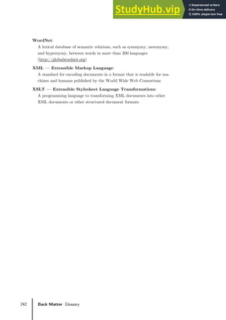 242 Back Matter Glossary
WordNet:
A lexical database of semantic relations, such as synonymy, meronymy,
and hypernymy, between words in more than 200 languages
(http://globalwordnet.org)
XML — Extensible Markup Language:
A standard for encoding documents in a format that is readable for ma-
chines and humans published by the World Wide Web Consortium
XSLT — Extensible Stylesheet Language Transformations:
A programming language to transforming XML documents into other
XML documents or other structured document formats
 