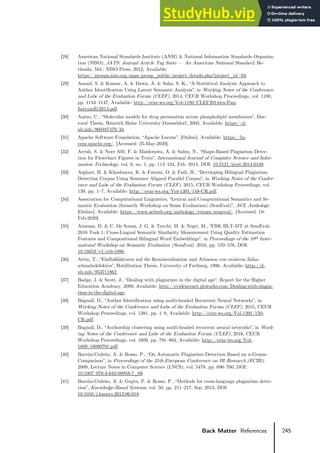 245
Back Matter References
[28] American National Standards Institute (ANSI) & National Information Standards Organiza-
tion (NISO), JATS: Journal Article Tag Suite — An American National Standard. Be-
thesda, Md.: NISO Press, 2012, Available:
https://groups.niso.org/apps/group_public/project/details.php?project_id=93.
[29] Anand, S. & Kumar, A. & Dawn, A. & Saha, S. K., “A Statistical Analysis Approach to
Author Identification Using Latent Semantic Analysis”, in Working Notes of the Conference
and Labs of the Evaluation Forum (CLEF), 2014, CEUR Workshop Proceedings, vol. 1180,
pp. 1143–1147, Available: http://ceur-ws.org/Vol-1180/CLEF2014wn-Pan-
SatyamEt2014.pdf.
[30] Anézo, C., “Molecular models for drug permeation across phospholipid membranes”, Doc-
toral Thesis, Heinrich Heine University Duesseldorf, 2003, Available: https://d-
nb.info/969487479/34.
[31] Apache Software Foundation, “Apache Lucene”. [Online]. Available: https://lu-
cene.apache.org/. [Accessed: 25-May-2020].
[32] Arrish, S. & Noer Afif, F. & Maidorawa, A. & Salim, N., “Shape-Based Plagiarism Detec-
tion for Flowchart Figures in Texts”, International Journal of Computer Science and Infor-
mation Technology, vol. 6, no. 1, pp. 113–124, Feb. 2014, DOI: 10.5121/ijcsit.2014.6108.
[33] Asghari, H. & Khoshnava, K. & Fatemi, O. & Faili, H., “Developing Bilingual Plagiarism
Detection Corpus Using Sentence Aligned Parallel Corpus”, in Working Notes of the Confer-
ence and Labs of the Evaluation Forum (CLEF), 2015, CEUR Workshop Proceedings, vol.
139, pp. 1–7, Available: http://ceur-ws.org/Vol-1391/148-CR.pdf.
[34] Association for Computational Linguistics, “Lexical and Computational Semantics and Se-
mantic Evaluation (formerly Workshop on Sense Evaluation) (SemEval)”, ACL Anthology.
[Online]. Available: https://www.aclweb.org/anthology/venues/semeval/. [Accessed: 19-
Feb-2020].
[35] Ataman, D. & C. De Souza, J. G. & Turchi, M. & Negri, M., “FBK HLT-MT at SemEval-
2016 Task 1: Cross-Lingual Semantic Similarity Measurement Using Quality Estimation
Features and Compositional Bilingual Word Embeddings”, in Proceedings of the 10th Inter-
national Workshop on Semantic Evaluation (SemEval), 2016, pp. 570–576, DOI:
10.18653/v1/s16-1086.
[36] Attin, T., “Einflußfaktoren auf die Remineralisation und Abrasion von erosiven Zahn-
schmelzdefekten”, Habilitation Thesis, University of Freiburg, 1996, Available: http://d-
nb.info/953711862.
[37] Badge, J. & Scott, J., “Dealing with plagiarism in the digital age”, Report for the Higher
Education Academy, 2009, Available: http://evidencenet.pbworks.com/Dealing-with-plagia-
rism-in-the-digital-age.
[38] Bagnall, D., “Author Identification using multi-headed Recurrent Neural Networks”, in
Working Notes of the Conference and Labs of the Evaluation Forum (CLEF), 2015, CEUR
Workshop Proceedings, vol. 1391, pp. 1–9, Available: http://ceur-ws.org/Vol-1391/150-
CR.pdf.
[39] Bagnall, D., “Authorship clustering using multi-headed recurrent neural networks”, in Work-
ing Notes of the Conference and Labs of the Evaluation Forum (CLEF), 2016, CEUR
Workshop Proceedings, vol. 1609, pp. 791–804, Available: http://ceur-ws.org/Vol-
1609/16090791.pdf.
[40] Barrόn-Cedeño, A. & Rosso, P., “On Automatic Plagiarism Detection Based on n-Grams
Comparison”, in Proceedings of the 31th European Conference on IR Research (ECIR),
2009, Lecture Notes in Computer Science (LNCS), vol. 5478, pp. 696–700, DOI:
10.1007/978-3-642-00958-7_69.
[41] Barrόn-Cedeño, A. & Gupta, P. & Rosso, P., “Methods for cross-language plagiarism detec-
tion”, Knowledge-Based Systems, vol. 50, pp. 211–217, Sep. 2013, DOI:
10.1016/j.knosys.2013.06.018.
 