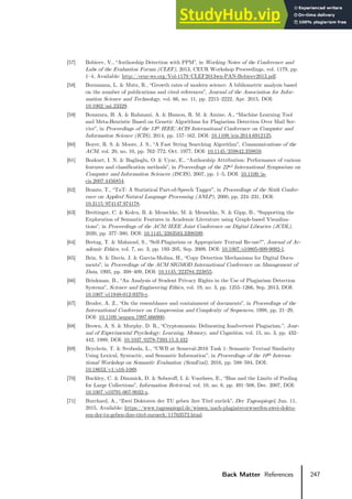 247
Back Matter References
[57] Bobicev, V., “Authorship Detection with PPM”, in Working Notes of the Conference and
Labs of the Evaluation Forum (CLEF), 2013, CEUR Workshop Proceedings, vol. 1179, pp.
1–4, Available: http://ceur-ws.org/Vol-1179/CLEF2013wn-PAN-Bobicev2013.pdf.
[58] Bornmann, L. & Mutz, R., “Growth rates of modern science: A bibliometric analysis based
on the number of publications and cited references”, Journal of the Association for Infor-
mation Science and Technology, vol. 66, no. 11, pp. 2215–2222, Apr. 2015, DOI:
10.1002/asi.23329.
[59] Bouarara, H. A. & Rahmani, A. & Hamou, R. M. & Amine, A., “Machine Learning Tool
and Meta-Heuristic Based on Genetic Algorithms for Plagiarism Detection Over Mail Ser-
vice”, in Proceedings of the 13th IEEE/ACIS International Conference on Computer and
Information Science (ICIS), 2014, pp. 157–162, DOI: 10.1109/icis.2014.6912125.
[60] Boyer, R. S. & Moore, J. S., “A Fast String Searching Algorithm”, Communications of the
ACM, vol. 20, no. 10, pp. 762–772, Oct. 1977, DOI: 10.1145/359842.359859.
[61] Bozkurt, I. N. & Baglioglu, O. & Uyar, E., “Authorship Attribution: Performance of various
features and classification methods”, in Proceedings of the 22nd International Symposium on
Computer and Information Sciences (ISCIS), 2007, pp. 1–5, DOI: 10.1109/is-
cis.2007.4456854.
[62] Brants, T., “TnT: A Statistical Part-of-Speech Tagger”, in Proceedings of the Sixth Confer-
ence on Applied Natural Language Processing (ANLP), 2000, pp. 224–231, DOI:
10.3115/974147.974178.
[63] Breitinger, C. & Kolcu, B. & Meuschke, M. & Meuschke, N. & Gipp, B., “Supporting the
Exploration of Semantic Features in Academic Literature using Graph-based Visualiza-
tions”, in Proceedings of the ACM/IEEE Joint Conference on Digital Libraries (JCDL),
2020, pp. 377–380, DOI: 10.1145/3383583.3398599.
[64] Bretag, T. & Mahmud, S., “Self-Plagiarism or Appropriate Textual Re-use?”, Journal of Ac-
ademic Ethics, vol. 7, no. 3, pp. 193–205, Sep. 2009, DOI: 10.1007/s10805-009-9092-1.
[65] Brin, S. & Davis, J. & Garcia-Molina, H., “Copy Detection Mechanisms for Digital Docu-
ments”, in Proceedings of the ACM SIGMOD International Conference on Management of
Data, 1995, pp. 398–409, DOI: 10.1145/223784.223855.
[66] Brinkman, B., “An Analysis of Student Privacy Rights in the Use of Plagiarism Detection
Systems”, Science and Engineering Ethics, vol. 19, no. 3, pp. 1255–1266, Sep. 2013, DOI:
10.1007/s11948-012-9370-y.
[67] Broder, A. Z., “On the resemblance and containment of documents”, in Proceedings of the
International Conference on Compression and Complexity of Sequences, 1998, pp. 21–29,
DOI: 10.1109/sequen.1997.666900.
[68] Brown, A. S. & Murphy, D. R., “Cryptomnesia: Delineating Inadvertent Plagiarism.”, Jour-
nal of Experimental Psychology: Learning, Memory, and Cognition, vol. 15, no. 3, pp. 432–
442, 1989, DOI: 10.1037/0278-7393.15.3.432.
[69] Brychcín, T. & Svoboda, L., “UWB at Semeval-2016 Task 1: Semantic Textual Similarity
Using Lexical, Syntactic, and Semantic Information”, in Proceedings of the 10th Interna-
tional Workshop on Semantic Evaluation (SemEval), 2016, pp. 588–594, DOI:
10.18653/v1/s16-1089.
[70] Buckley, C. & Dimmick, D. & Soboroff, I. & Voorhees, E., “Bias and the Limits of Pooling
for Large Collections”, Information Retrieval, vol. 10, no. 6, pp. 491–508, Dec. 2007, DOI:
10.1007/s10791-007-9032-x.
[71] Burchard, A., “Zwei Doktoren der TU geben ihre Titel zurück”, Der Tagesspiegel, Jun. 11,
2015, Available: https://www.tagesspiegel.de/wissen/nach-plagiatsvorwuerfen-zwei-dokto-
ren-der-tu-geben-ihre-titel-zurueck/11763572.html.
 