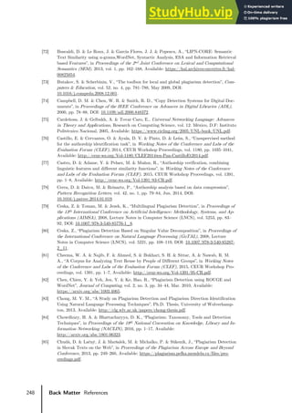 248 Back Matter References
[72] Buscaldi, D. & Le Roux, J. & García Flores, J. J. & Popescu, A., “LIPN-CORE: Semantic
Text Similarity using n-grams,WordNet, Syntactic Analysis, ESA and Information Retrieval
based Features”, in Proceedings of the 2nd Joint Conference on Lexical and Computational
Semantics (SEM), 2013, vol. 1, pp. 162–168, Available: https://hal.archives-ouvertes.fr/hal-
00825054.
[73] Butakov, S. & Scherbinin, V., “The toolbox for local and global plagiarism detection”, Com-
puters & Education, vol. 52, no. 4, pp. 781–788, May 2009, DOI:
10.1016/j.compedu.2008.12.001.
[74] Campbell, D. M. & Chen, W. R. & Smith, R. D., “Copy Detection Systems for Digital Doc-
uments”, in Proceedings of the IEEE Conference on Advances in Digital Libraries (ADL),
2000, pp. 78–88, DOI: 10.1109/adl.2000.848372.
[75] Cardeñosa, J. & Gelbukh, A. & Tovar Caro, E., Universal Networking Language: Advances
in Theory and Applications, Research on Computing Science, vol. 12. México, D.F: Instituto
Politécnico Nacional, 2005, Available: https://www.cicling.org/2005/UNL-book/UNL.pdf.
[76] Castillo, E. & Cervantes, O. & Ayala, D. V. & Pinto, D. & Leόn, S., “Unsupervised method
for the authorship identification task”, in Working Notes of the Conference and Labs of the
Evaluation Forum (CLEF), 2014, CEUR Workshop Proceedings, vol. 1180, pp. 1035–1041,
Available: http://ceur-ws.org/Vol-1180/CLEF2014wn-Pan-CastilloEt2014.pdf.
[77] Castro, D. & Adame, Y. & Pelaez, M. & Muñoz, R., “Authorship verification, combining
linguistic features and different similarity functions”, in Working Notes of the Conference
and Labs of the Evaluation Forum (CLEF), 2015, CEUR Workshop Proceedings, vol. 1391,
pp. 1–8, Available: http://ceur-ws.org/Vol-1391/83-CR.pdf.
[78] Cerra, D. & Datcu, M. & Reinartz, P., “Authorship analysis based on data compression”,
Pattern Recognition Letters, vol. 42, no. 1, pp. 79–84, Jun. 2014, DOI:
10.1016/j.patrec.2014.01.019.
[79] Ceska, Z. & Toman, M. & Jezek, K., “Multilingual Plagiarism Detection”, in Proceedings of
the 13th International Conference on Artificial Intelligence: Methodology, Systems, and Ap-
plications (AIMSA), 2008, Lecture Notes in Computer Science (LNCS), vol. 5253, pp. 83–
92, DOI: 10.1007/978-3-540-85776-1_8.
[80] Ceska, Z., “Plagiarism Detection Based on Singular Value Decomposition”, in Proceedings of
the International Conference on Natural Language Processing (GoTAL), 2008, Lecture
Notes in Computer Science (LNCS), vol. 5221, pp. 108–119, DOI: 10.1007/978-3-540-85287-
2_11.
[81] Cheema, W. A. & Najib, F. & Ahmed, S. & Bukhari, S. H. & Sittar, A. & Nawab, R. M.
A., “A Corpus for Analyzing Text Reuse by People of Different Groups”, in Working Notes
of the Conference and Labs of the Evaluation Forum (CLEF), 2015, CEUR Workshop Pro-
ceedings, vol. 1391, pp. 1–7, Available: http://ceur-ws.org/Vol-1391/95-CR.pdf.
[82] Chen, Chien, Y. & Yeh, Jen, Y. & Ke, Hao, R., “Plagiarism Detection using ROUGE and
WordNet”, Journal of Computing, vol. 2, no. 3, pp. 34–44, Mar. 2010, Available:
https://arxiv.org/abs/1003.4065.
[83] Chong, M. Y. M., “A Study on Plagiarism Detection and Plagiarism Direction Identification
Using Natural Language Processing Techniques”, Ph.D. Thesis, University of Wolverhamp-
ton, 2013, Available: http://clg.wlv.ac.uk/papers/chong-thesis.pdf.
[84] Chowdhury, H. A. & Bhattacharyya, D. K., “Plagiarism: Taxonomy, Tools and Detection
Techniques”, in Proceedings of the 19th National Convention on Knowledge, Library and In-
formation Networking (NACLIN), 2016, pp. 1–17, Available:
http://arxiv.org/abs/1801.06323.
[85] Chudá, D. & Lačný, J. & Maršalek, M. & Michalko, P. & Súkeník, J., “Plagiarism Detection
in Slovak Texts on the Web”, in Proceedings of the Plagiarism Across Europe and Beyond
Conference, 2013, pp. 249–260, Available: https://plagiarism.pefka.mendelu.cz/files/pro-
ceedings.pdf.
 