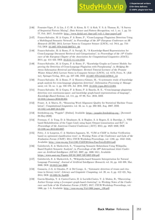 253
Back Matter References
[146] Fournier-Viger, P. & Lin, J. C.-W. & Kiran, R. U. & Koh, Y. S. & Thomas, R., “A Survey
of Sequential Pattern Mining”, Data Science and Pattern Recognition, vol. 1, no. 1, pp. 54–
77, Feb. 2017, Available: http://www.ikelab.net/dspr-pdf/vol1-1/dspr-paper5.pdf.
[147] Franco-Salvador, M. & Gupta, P. & Rosso, P., “Cross-Language Plagiarism Detection Using
a Multilingual Semantic Network”, in Proceedings of the 35th European Conference on IR
Research (ECIR), 2013, Lecture Notes in Computer Science (LNCS), vol. 7814, pp. 710–
713, DOI: 10.1007/978-3-642-36973-5_66.
[148] Franco-Salvador, M. & Rosso, P. & Navigli, R., “A Knowledge-Based Representation for
Cross-Language Document Retrieval and Categorization”, in Proceedings of the 14th Confer-
ence of the European Chapter of the Association for Computational Linguistics (EACL),
2014, pp. 414–423, DOI: 10.3115/v1/e14-1044.
[149] Franco-Salvador, M. & Gupta, P. & Rosso, P., “Knowledge Graphs as Context Models: Im-
proving the Detection of Cross-Language Plagiarism with Paraphrasing”, in Bridging Be-
tween Information Retrieval and Databases: Revised Tutorial Lectures of the Promise
Winter School 2013, Lecture Notes in Computer Science (LNCS), vol. 8173, Ferro, N. (Edi-
tor), Springer-Verlag, 2014, pp. 227–236, DOI: 10.1007/978-3-642-54798-0_12.
[150] Franco-Salvador, M. & Rosso, P. & Montes-y-Gόmez, M., “A systematic study of knowledge
graph analysis for cross-language plagiarism detection”, Information Processing & Manage-
ment, vol. 52, no. 4, pp. 550–570, Jul. 2016, DOI: 10.1016/j.ipm.2015.12.004.
[151] Franco-Salvador, M. & Gupta, P. & Rosso, P. & Banchs, R. E., “Cross-language plagiarism
detection over continuous-space- and knowledge graph-based representations of language”,
Knowledge-Based Systems, vol. 111, pp. 87–99, Nov. 2016, DOI:
10.1016/j.knosys.2016.08.004.
[152] Fraser, A. & Marcu, D., “Measuring Word Alignment Quality for Statistical Machine Trans-
lation”, Computational Linguistics, vol. 33, no. 3, pp. 293–303, Aug. 2007, DOI:
10.1162/coli.2007.33.3.293.
[153] freedesktop.org, “Poppler”. [Online]. Available: https://poppler.freedesktop.org/. [Accessed:
20-May-2020].
[154] Freeman, C. & Tong, D. & Meadmore, K. & Hughes, A. & Rogers, E. & Burridge, J., “FES
based Rehabilitation of the Upper Limb using Input/Output Linearization and ILC”, in
Proceedings of the American Control Conference (ACC), 2012, pp. 4825–4830, DOI:
10.1109/acc.2012.6314927.
[155] Fréry, J. & Largeron, C. & Mathieu-Juganaru, M., “UJM at CLEF in Author Verification
based on optimized classification trees”, in Working Notes of the Conference and Labs of the
Evaluation Forum (CLEF), 2014, CEUR Workshop Proceedings, vol. 1180, pp. 1042–1048,
Available: http://ceur-ws.org/Vol-1180/CLEF2014wn-Pan-FreryEt2014.pdf.
[156] Gabrilovich, E. & Markovitch, S., “Computing Semantic Relatedness Using Wikipedia-
Based Explicit Semantic Analysis”, in Proceedings of the 20th International Joint Confer-
ence on Artificial Intelligence (IJCAI), 2007, pp. 1606–1611, Available:
https://www.aaai.org/Papers/IJCAI/2007/IJCAI07-259.pdf.
[157] Gabrilovich, E. & Markovitch, S., “Wikipedia-based Semantic Interpretation for Natural
Language Processing”, Journal of Artificial Intelligence Research, vol. 34, pp. 443–498, Mar.
2009, DOI: 10.1613/jair.2669.
[158] Ganascia, J.-G. & Glaudes, P. & Del Lungo, A., “Automatic detection of reuses and cita-
tions in literary texts”, Literary and Linguistic Computing, vol. 29, no. 3, pp. 412–421, Sep.
2014, DOI: 10.1093/llc/fqu020.
[159] García-Mondeja, Y. & Castro-Castro, D. & Lavielle-Castro, V. & Muñoz, R., “Discovering
Author Groups using a β-compact graph-based clustering”, in Working Notes of the Confer-
ence and Labs of the Evaluation Forum (CLEF), 2017, CEUR Workshop Proceedings, vol.
1866, pp. 1–6, Available: http://ceur-ws.org/Vol-1866/paper_139.pdf.
 
