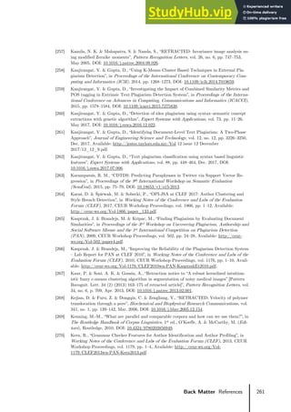 261
Back Matter References
[257] Kamila, N. K. & Mahapatra, S. & Nanda, S., “RETRACTED: Invariance image analysis us-
ing modified Zernike moments”, Pattern Recognition Letters, vol. 26, no. 6, pp. 747–753,
May 2005, DOI: 10.1016/j.patrec.2004.09.026.
[258] Kanjirangat, V. & Gupta, D., “Using K-Means Cluster Based Techniques in External Pla-
giarism Detection”, in Proceedings of the International Conference on Contemporary Com-
puting and Informatics (IC3I), 2014, pp. 1268–1273, DOI: 10.1109/ic3i.2014.7019659.
[259] Kanjirangat, V. & Gupta, D., “Investigating the Impact of Combined Similarity Metrics and
POS tagging in Extrinsic Text Plagiarism Detection System”, in Proceedings of the Interna-
tional Conference on Advances in Computing, Communications and Informatics (ICACCI),
2015, pp. 1578–1584, DOI: 10.1109/icacci.2015.7275838.
[260] Kanjirangat, V. & Gupta, D., “Detection of idea plagiarism using syntax–semantic concept
extractions with genetic algorithm”, Expert Systems with Applications, vol. 73, pp. 11–26,
May 2017, DOI: 10.1016/j.eswa.2016.12.022.
[261] Kanjirangat, V. & Gupta, D., “Identifying Document-Level Text Plagiarism: A Two-Phase
Approach”, Journal of Engineering Science and Technology, vol. 12, no. 12, pp. 3226–3250,
Dec. 2017, Available: http://jestec.taylors.edu.my/Vol 12 issue 12 December
2017/12_12_9.pdf.
[262] Kanjirangat, V. & Gupta, D., “Text plagiarism classification using syntax based linguistic
features”, Expert Systems with Applications, vol. 88, pp. 448–464, Dec. 2017, DOI:
10.1016/j.eswa.2017.07.006.
[263] Karampatsis, R. M., “CDTDS: Predicting Paraphrases in Twitter via Support Vector Re-
gression”, in Proceedings of the 9th International Workshop on Semantic Evaluation
(SemEval), 2015, pp. 75–79, DOI: 10.18653/v1/s15-2013.
[264] Karaś, D. & Śpiewak, M. & Sobecki, P., “OPI-JSA at CLEF 2017: Author Clustering and
Style Breach Detection”, in Working Notes of the Conference and Labs of the Evaluation
Forum (CLEF), 2017, CEUR Workshop Proceedings, vol. 1866, pp. 1–12, Available:
http://ceur-ws.org/Vol-1866/paper_133.pdf.
[265] Kasprzak, J. & Brandejs, M. & Kripac, M., “Finding Plagiarism by Evaluating Document
Similarities”, in Proceedings of the 3rd Workshop on Uncovering Plagiarism, Authorship and
Social Software Misuse and the 1st International Competition on Plagiarism Detection
(PAN), 2009, CEUR Workshop Proceedings, vol. 502, pp. 24–28, Available: http://ceur-
ws.org/Vol-502/paper4.pdf.
[266] Kasprzak, J. & Brandejs, M., “Improving the Reliability of the Plagiarism Detection System
– Lab Report for PAN at CLEF 2010”, in Working Notes of the Conference and Labs of the
Evaluation Forum (CLEF), 2010, CEUR Workshop Proceedings, vol. 1176, pp. 1–10, Avail-
able: http://ceur-ws.org/Vol-1176/CLEF2010wn-PAN-KasprzakEt2010.pdf.
[267] Kaur, P. & Soni, A. K. & Gosain, A., “Retraction notice to “A robust kernelized intuition-
istic fuzzy c-means clustering algorithm in segmentation of noisy medical images” [Pattern
Recognit. Lett. 34 (2) (2013) 163–175 of retracted article]”, Pattern Recognition Letters, vol.
34, no. 6, p. 709, Apr. 2013, DOI: 10.1016/j.patrec.2013.02.001.
[268] Kejian, D. & Furu, Z. & Dongqin, C. & Zengliang, Y., “RETRACTED: Velocity of polymer
translocation through a pore”, Biochemical and Biophysical Research Communications, vol.
341, no. 1, pp. 139–142, Mar. 2006, DOI: 10.1016/j.bbrc.2005.12.154.
[269] Kenning, M.-M., “What are parallel and comparable corpora and how can we use them?”, in
The Routledge Handbook of Corpus Linguistics, 1st ed., O’Keeffe, A. & McCarthy, M. (Edi-
tors), Routledge, 2010, DOI: 10.4324/9780203856949.
[270] Kern, R., “Grammar Checker Features for Author Identification and Author Profiling”, in
Working Notes of the Conference and Labs of the Evaluation Forum (CLEF), 2013, CEUR
Workshop Proceedings, vol. 1179, pp. 1–4, Available: http://ceur-ws.org/Vol-
1179/CLEF2013wn-PAN-Kern2013.pdf.
 