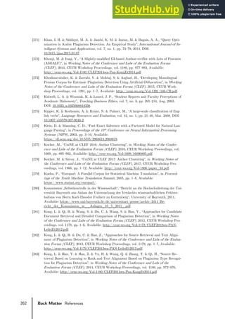 262 Back Matter References
[271] Khan, I. H. & Siddiqui, M. A. & Jambi, K. M. & Imran, M. & Bagais, A. A., “Query Opti-
mization in Arabic Plagiarism Detection: An Empirical Study”, International Journal of In-
telligent Systems and Applications, vol. 7, no. 1, pp. 73–79, 2014, DOI:
10.5815/ijisa.2015.01.07.
[272] Khonji, M. & Iraqi, Y., “A Slightly-modified GI-based Author-verifier with Lots of Features
(ASGALF)”, in Working Notes of the Conference and Labs of the Evaluation Forum
(CLEF), 2014, CEUR Workshop Proceedings, vol. 1180, pp. 977–983, Available:
http://ceur-ws.org/Vol-1180/CLEF2014wn-Pan-KonijEt2014.pdf.
[273] Khoshnavataher, K. & Zarrabi, V. & Mohtaj, S. & Asghari, H., “Developing Monolingual
Persian Corpus for Extrinsic Plagiarism Detection Using Artificial Obfuscation”, in Working
Notes of the Conference and Labs of the Evaluation Forum (CLEF), 2015, CEUR Work-
shop Proceedings, vol. 1391, pp. 1–7, Available: http://ceur-ws.org/Vol-1391/146-CR.pdf.
[274] Kidwell, L. A. & Wozniak, K. & Laurel, J. P., “Student Reports and Faculty Perceptions of
Academic Dishonesty”, Teaching Business Ethics, vol. 7, no. 3, pp. 205–214, Aug. 2003,
DOI: 10.1023/a:1025008818338.
[275] Kipper, K. & Korhonen, A. & Ryant, N. & Palmer, M., “A large-scale classification of Eng-
lish verbs”, Language Resources and Evaluation, vol. 42, no. 1, pp. 21–40, Mar. 2008, DOI:
10.1007/s10579-007-9048-2.
[276] Klein, D. & Manning, C. D., “Fast Exact Inference with a Factored Model for Natural Lan-
guage Parsing”, in Proceedings of the 15th Conference on Neural Information Processing
Systems (NIPS), 2003, pp. 3–10, Available:
https://dl.acm.org/doi/10.5555/2968618.2968619.
[277] Kocher, M., “UniNE at CLEF 2016: Author Clustering”, in Working Notes of the Confer-
ence and Labs of the Evaluation Forum (CLEF), 2016, CEUR Workshop Proceedings, vol.
1609, pp. 895–902, Available: http://ceur-ws.org/Vol-1609/16090895.pdf.
[278] Kocher, M. & Savoy, J., “UniNE at CLEF 2017: Author Clustering”, in Working Notes of
the Conference and Labs of the Evaluation Forum (CLEF), 2017, CEUR Workshop Pro-
ceedings, vol. 1866, pp. 1–12, Available: http://ceur-ws.org/Vol-1866/paper_55.pdf.
[279] Koehn, P., “Europarl: A Parallel Corpus for Statistical Machine Translation”, in Proceed-
ings of the Tenth Machine Translation Summit, 2005, pp. 1–8, Available:
https://www.statmt.org/europarl/.
[280] Kommission „Selbstkontrolle in der Wissenschaft“, “Bericht an die Hochschulleitung der Uni-
versität Bayreuth aus Anlass der Untersuchung des Verdachts wissenschaftlichen Fehlver-
haltens von Herrn Karl-Theodor Freiherr zu Guttenberg”, University of Bayreuth, 2011,
Available: https://www.uni-bayreuth.de/de/universitaet/presse/archiv/2011/Be-
richt_der_Kommission_m__Anlagen_10_5_2011_.pdf.
[281] Kong, L. & Qi, H. & Wang, S. & Du, C. & Wang, S. & Han, Y., “Approaches for Candidate
Document Retrieval and Detailed Comparison of Plagiarism Detection”, in Working Notes
of the Conference and Labs of the Evaluation Forum (CLEF), 2012, CEUR Workshop Pro-
ceedings, vol. 1178, pp. 1–6, Available: http://ceur-ws.org/Vol-1178/CLEF2012wn-PAN-
LeileiEt2012.pdf.
[282] Kong, L. & Qi, H. & Du, C. & Han, Z., “Approaches for Source Retrieval and Text Align-
ment of Plagiarism Detection”, in Working Notes of the Conference and Labs of the Evalua-
tion Forum (CLEF), 2013, CEUR Workshop Proceedings, vol. 1179, pp. 1–7, Available:
http://ceur-ws.org/Vol-1179/CLEF2013wn-PAN-LeileiEt2013.pdf.
[283] Kong, L. & Han, Y. & Han, Z. & Yu, H. & Wang, Q. & Zhang, T. & Qi, H., “Source Re-
trieval Based on Learning to Rank and Text Alignment Based on Plagiarism Type Recogni-
tion for Plagiarism Detection”, in Working Notes of the Conference and Labs of the
Evaluation Forum (CLEF), 2014, CEUR Workshop Proceedings, vol. 1180, pp. 973–976,
Available: http://ceur-ws.org/Vol-1180/CLEF2014wn-Pan-KongEt2014.pdf.
 