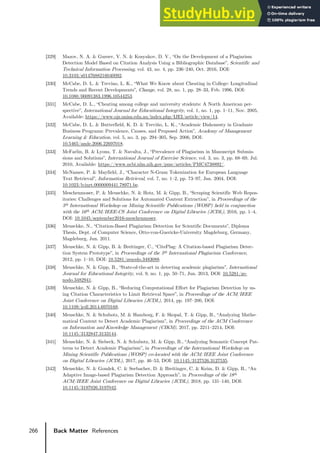 266 Back Matter References
[329] Mazov, N. A. & Gureev, V. N. & Kosyakov, D. V., “On the Development of a Plagiarism
Detection Model Based on Citation Analysis Using a Bibliographic Database”, Scientific and
Technical Information Processing, vol. 43, no. 4, pp. 236–240, Oct. 2016, DOI:
10.3103/s0147688216040092.
[330] McCabe, D. L. & Trevino, L. K., “What We Know about Cheating in College: Longitudinal
Trends and Recent Developments”, Change, vol. 28, no. 1, pp. 28–33, Feb. 1996, DOI:
10.1080/00091383.1996.10544253.
[331] McCabe, D. L., “Cheating among college and university students: A North American per-
spective”, International Journal for Educational Integrity, vol. 1, no. 1, pp. 1–11, Nov. 2005,
Available: https://www.ojs.unisa.edu.au/index.php/IJEI/article/view/14.
[332] McCabe, D. L. & Butterfield, K. D. & Treviño, L. K., “Academic Dishonesty in Graduate
Business Programs: Prevalence, Causes, and Proposed Action”, Academy of Management
Learning & Education, vol. 5, no. 3, pp. 294–305, Sep. 2006, DOI:
10.5465/amle.2006.22697018.
[333] McFarlin, B. & Lyons, T. & Navalta, J., “Prevalence of Plagiarism in Manuscript Submis-
sions and Solutions”, International Journal of Exercise Science, vol. 3, no. 3, pp. 68–69, Jul.
2010, Available: https://www.ncbi.nlm.nih.gov/pmc/articles/PMC4738892/.
[334] McNamee, P. & Mayfield, J., “Character N-Gram Tokenization for European Language
Text Retrieval”, Information Retrieval, vol. 7, no. 1–2, pp. 73–97, Jan. 2004, DOI:
10.1023/b:inrt.0000009441.78971.be.
[335] Meschenmoser, P. & Meuschke, N. & Hotz, M. & Gipp, B., “Scraping Scientific Web Repos-
itories: Challenges and Solutions for Automated Content Extraction”, in Proceedings of the
5th International Workshop on Mining Scientific Publications (WOSP) held in conjunction
with the 16th ACM/IEEE-CS Joint Conference on Digital Libraries (JCDL), 2016, pp. 1–4,
DOI: 10.1045/september2016-meschenmoser.
[336] Meuschke, N., “Citation-Based Plagiarism Detection for Scientific Documents”, Diploma
Thesis, Dept. of Computer Science, Otto-von-Guericke-University Magdeburg, Germany,
Magdeburg, Jun. 2011.
[337] Meuschke, N. & Gipp, B. & Breitinger, C., “CitePlag: A Citation-based Plagiarism Detec-
tion System Prototype”, in Proceedings of the 5th International Plagiarism Conference,
2012, pp. 1–10, DOI: 10.5281/zenodo.3483088.
[338] Meuschke, N. & Gipp, B., “State-of-the-art in detecting academic plagiarism”, International
Journal for Educational Integrity, vol. 9, no. 1, pp. 50–71, Jun. 2013, DOI: 10.5281/ze-
nodo.3482941.
[339] Meuschke, N. & Gipp, B., “Reducing Computational Effort for Plagiarism Detection by us-
ing Citation Characteristics to Limit Retrieval Space”, in Proceedings of the ACM/IEEE
Joint Conference on Digital Libraries (JCDL), 2014, pp. 197–200, DOI:
10.1109/jcdl.2014.6970168.
[340] Meuschke, N. & Schubotz, M. & Hamborg, F. & Skopal, T. & Gipp, B., “Analyzing Mathe-
matical Content to Detect Academic Plagiarism”, in Proceedings of the ACM Conference
on Information and Knowledge Management (CIKM), 2017, pp. 2211–2214, DOI:
10.1145/3132847.3133144.
[341] Meuschke, N. & Siebeck, N. & Schubotz, M. & Gipp, B., “Analyzing Semantic Concept Pat-
terns to Detect Academic Plagiarism”, in Proceedings of the International Workshop on
Mining Scientific Publications (WOSP) co-located with the ACM/IEEE Joint Conference
on Digital Libraries (JCDL), 2017, pp. 46–53, DOI: 10.1145/3127526.3127535.
[342] Meuschke, N. & Gondek, C. & Seebacher, D. & Breitinger, C. & Keim, D. & Gipp, B., “An
Adaptive Image-based Plagiarism Detection Approach”, in Proceedings of the 18th
ACM/IEEE Joint Conference on Digital Libraries (JCDL), 2018, pp. 131–140, DOI:
10.1145/3197026.3197042.
 