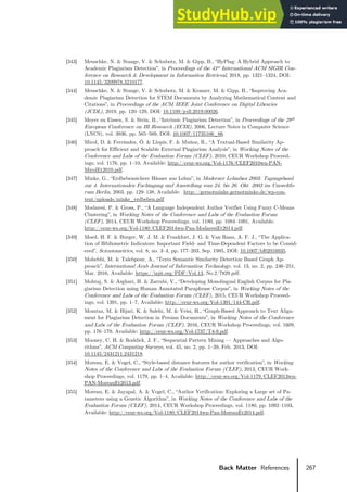 267
Back Matter References
[343] Meuschke, N. & Stange, V. & Schubotz, M. & Gipp, B., “HyPlag: A Hybrid Approach to
Academic Plagiarism Detection”, in Proceedings of the 41st International ACM SIGIR Con-
ference on Research & Development in Information Retrieval, 2018, pp. 1321–1324, DOI:
10.1145/3209978.3210177.
[344] Meuschke, N. & Stange, V. & Schubotz, M. & Kramer, M. & Gipp, B., “Improving Aca-
demic Plagiarism Detection for STEM Documents by Analyzing Mathematical Content and
Citations”, in Proceedings of the ACM/IEEE Joint Conference on Digital Libraries
(JCDL), 2019, pp. 120–129, DOI: 10.1109/jcdl.2019.00026.
[345] Meyer zu Eissen, S. & Stein, B., “Intrinsic Plagiarism Detection”, in Proceedings of the 28th
European Conference on IR Research (ECIR), 2006, Lecture Notes in Computer Science
(LNCS), vol. 3936, pp. 565–569, DOI: 10.1007/11735106_66.
[346] Micol, D. & Ferrández, Ó. & Llopis, F. & Muñoz, R., “A Textual-Based Similarity Ap-
proach for Efficient and Scalable External Plagiarism Analysis”, in Working Notes of the
Conference and Labs of the Evaluation Forum (CLEF), 2010, CEUR Workshop Proceed-
ings, vol. 1176, pp. 1–10, Available: http://ceur-ws.org/Vol-1176/CLEF2010wn-PAN-
MicolEt2010.pdf.
[347] Minke, G., “Erdbebensichere Häuser aus Lehm”, in Moderner Lehmbau 2003: Tagungsband
zur 4. Internationalen Fachtagung und Ausstellung vom 24. bis 26. Okt. 2003 im Umweltfo-
rum Berlin, 2003, pp. 129–138, Available: http://gernotminke.gernotminke.de/wp-con-
tent/uploads/minke_erdbeben.pdf
[348] Modaresi, P. & Gross, P., “A Language Independent Author Verifier Using Fuzzy C-Means
Clustering”, in Working Notes of the Conference and Labs of the Evaluation Forum
(CLEF), 2014, CEUR Workshop Proceedings, vol. 1180, pp. 1084–1091, Available:
http://ceur-ws.org/Vol-1180/CLEF2014wn-Pan-ModaresiEt2014.pdf.
[349] Moed, H. F. & Burger, W. J. M. & Frankfort, J. G. & Van Raan, A. F. J., “The Applica-
tion of Bibliometric Indicators: Important Field- and Time-Dependent Factors to be Consid-
ered”, Scientometrics, vol. 8, no. 3–4, pp. 177–203, Sep. 1985, DOI: 10.1007/bf02016935.
[350] Mohebbi, M. & Talebpour, A., “Texts Semantic Similarity Detection Based Graph Ap-
proach”, International Arab Journal of Information Technology, vol. 13, no. 2, pp. 246–251,
Mar. 2016, Available: https://iajit.org/PDF/Vol.13, No.2/7829.pdf.
[351] Mohtaj, S. & Asghari, H. & Zarrabi, V., “Developing Monolingual English Corpus for Pla-
giarism Detection using Human Annotated Paraphrase Corpus”, in Working Notes of the
Conference and Labs of the Evaluation Forum (CLEF), 2015, CEUR Workshop Proceed-
ings, vol. 1391, pp. 1–7, Available: http://ceur-ws.org/Vol-1391/144-CR.pdf.
[352] Momtaz, M. & Bijari, K. & Salehi, M. & Veisi, H., “Graph-Based Approach to Text Align-
ment for Plagiarism Detection in Persian Documents”, in Working Notes of the Conference
and Labs of the Evaluation Forum (CLEF), 2016, CEUR Workshop Proceedings, vol. 1609,
pp. 176–179, Available: http://ceur-ws.org/Vol-1737/T4-9.pdf.
[353] Mooney, C. H. & Roddick, J. F., “Sequential Pattern Mining — Approaches and Algo-
rithms”, ACM Computing Surveys, vol. 45, no. 2, pp. 1–39, Feb. 2013, DOI:
10.1145/2431211.2431218.
[354] Moreau, E. & Vogel, C., “Style-based distance features for author verification”, in Working
Notes of the Conference and Labs of the Evaluation Forum (CLEF), 2013, CEUR Work-
shop Proceedings, vol. 1179, pp. 1–4, Available: http://ceur-ws.org/Vol-1179/CLEF2013wn-
PAN-MoreauEt2013.pdf.
[355] Moreau, E. & Jayapal, A. & Vogel, C., “Author Verification: Exploring a Large set of Pa-
rameters using a Genetic Algorithm”, in Working Notes of the Conference and Labs of the
Evaluation Forum (CLEF), 2014, CEUR Workshop Proceedings, vol. 1180, pp. 1092–1103,
Available: http://ceur-ws.org/Vol-1180/CLEF2014wn-Pan-MoreauEt2014.pdf.
 