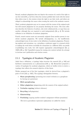 11
Section 2.1 Definition and Typology of Plagiarism
Second, academic plagiarism does not deprive the creators of a work of the right to
use the work [138, p. 3]. Even when the creators publish their work with the intent
that others reuse it, the creators retain the right to use their work, and others are
obliged to acknowledge the source when reusing the work in the academic context.
Third, academic plagiarists may act in consent with the creator of the original work
but still commit plagiarism by not properly disclosing the source. The term collu-
sion describes the behavior of authors, who write collaboratively, or copy from one
another, although they are required to work independently [86, p. 2]. We include
collusion in our definition of academic plagiarism.
Fourth, reused content must not necessarily originate from another person to con-
stitute academic plagiarism. We include self-plagiarism, i.e., the insufficiently
acknowledged reuse of own work, in the definition of academic plagiarism. Present-
ing updates and extensions, e.g., extending a conference paper to a journal article
or making the work better accessible for researchers in a different field, can justify
re-publishing own work, but still requires appropriate acknowledgment [64, p.
194ff.], [90, p. 94]. Unjustified reasons for reusing own content include the attempt
to increase one’s publication and citation counts.
2.1.1 Typologies of Academic Plagiarism
Aside from a definition, a typology helps structure the research [42, p. 943] and
facilitates communication on a phenomenon [540, p. 42]. Researchers proposed a
variety of typologies for academic plagiarism, which we briefly review to derive a
typology that reflects the research objective of this thesis.
Walker proposed one of the first typologies, which he derived from a plagiarist’s
point of view [542, p. 102f.]. The typology distinguishes between:
1. Sham paraphrasing (presenting text reused verbatim as a paraphrase
by leaving out quotations)
2. Illicit paraphrasing
3. Other plagiarism (plagiarizing with the consent of the original author)
4. Verbatim copying (without reference)
5. Recycling (self-plagiarism)
6. Ghostwriting
7. Purloining (copying another student’s assignment without permission)
The text in parentheses represents explanations we added for clarity.
 