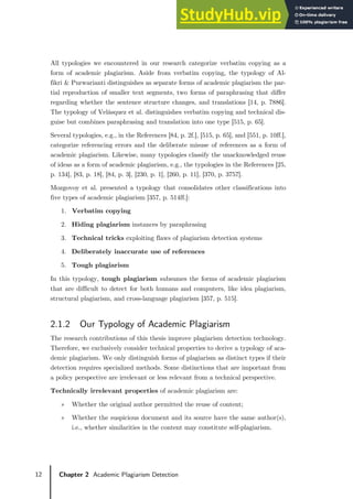 12 Chapter 2 Academic Plagiarism Detection
All typologies we encountered in our research categorize verbatim copying as a
form of academic plagiarism. Aside from verbatim copying, the typology of Al-
fikri & Purwarianti distinguishes as separate forms of academic plagiarism the par-
tial reproduction of smaller text segments, two forms of paraphrasing that differ
regarding whether the sentence structure changes, and translations [14, p. 7886].
The typology of Velásquez et al. distinguishes verbatim copying and technical dis-
guise but combines paraphrasing and translation into one type [515, p. 65].
Several typologies, e.g., in the References [84, p. 2f.], [515, p. 65], and [551, p. 10ff.],
categorize referencing errors and the deliberate misuse of references as a form of
academic plagiarism. Likewise, many typologies classify the unacknowledged reuse
of ideas as a form of academic plagiarism, e.g., the typologies in the References [25,
p. 134], [83, p. 18], [84, p. 3], [230, p. 1], [260, p. 11], [370, p. 3757].
Mozgovoy et al. presented a typology that consolidates other classifications into
five types of academic plagiarism [357, p. 514ff.]:
1. Verbatim copying
2. Hiding plagiarism instances by paraphrasing
3. Technical tricks exploiting flaws of plagiarism detection systems
4. Deliberately inaccurate use of references
5. Tough plagiarism
In this typology, tough plagiarism subsumes the forms of academic plagiarism
that are difficult to detect for both humans and computers, like idea plagiarism,
structural plagiarism, and cross-language plagiarism [357, p. 515].
2.1.2 Our Typology of Academic Plagiarism
The research contributions of this thesis improve plagiarism detection technology.
Therefore, we exclusively consider technical properties to derive a typology of aca-
demic plagiarism. We only distinguish forms of plagiarism as distinct types if their
detection requires specialized methods. Some distinctions that are important from
a policy perspective are irrelevant or less relevant from a technical perspective.
Technically irrelevant properties of academic plagiarism are:
» Whether the original author permitted the reuse of content;
» Whether the suspicious document and its source have the same author(s),
i.e., whether similarities in the content may constitute self-plagiarism.
 
