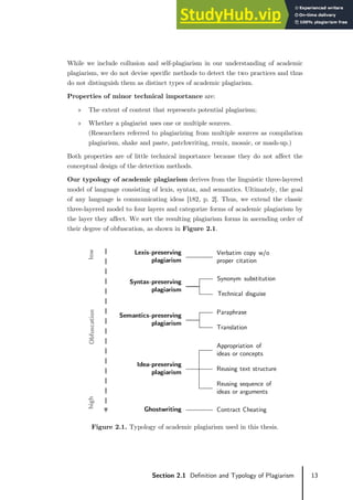 13
Section 2.1 Definition and Typology of Plagiarism
While we include collusion and self-plagiarism in our understanding of academic
plagiarism, we do not devise specific methods to detect the two practices and thus
do not distinguish them as distinct types of academic plagiarism.
Properties of minor technical importance are:
» The extent of content that represents potential plagiarism;
» Whether a plagiarist uses one or multiple sources.
(Researchers referred to plagiarizing from multiple sources as compilation
plagiarism, shake and paste, patchwriting, remix, mosaic, or mash-up.)
Both properties are of little technical importance because they do not affect the
conceptual design of the detection methods.
Our typology of academic plagiarism derives from the linguistic three-layered
model of language consisting of lexis, syntax, and semantics. Ultimately, the goal
of any language is communicating ideas [182, p. 2]. Thus, we extend the classic
three-layered model to four layers and categorize forms of academic plagiarism by
the layer they affect. We sort the resulting plagiarism forms in ascending order of
their degree of obfuscation, as shown in Figure 2.1.
Figure 2.1. Typology of academic plagiarism used in this thesis.
Lexis-preserving
plagiarism
Verbatim copy w/o
proper citation
Syntax-preserving
plagiarism
Synonym substitution
Technical disguise
Semantics-preserving
plagiarism
Paraphrase
Translation
Idea-preserving
plagiarism
Appropriation of
ideas or concepts
Reusing text structure
Reusing sequence of
ideas or arguments
Ghostwriting Contract Cheating
Obfuscation
low
high
 