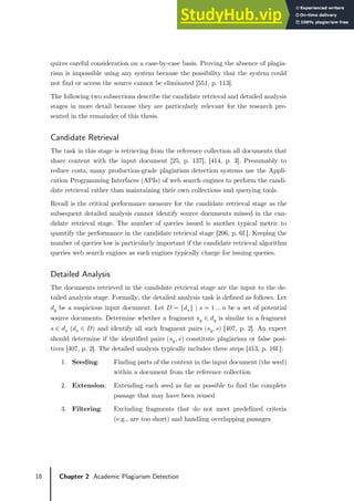 18 Chapter 2 Academic Plagiarism Detection
quires careful consideration on a case-by-case basis. Proving the absence of plagia-
rism is impossible using any system because the possibility that the system could
not find or access the source cannot be eliminated [551, p. 113].
The following two subsections describe the candidate retrieval and detailed analysis
stages in more detail because they are particularly relevant for the research pre-
sented in the remainder of this thesis.
Candidate Retrieval
The task in this stage is retrieving from the reference collection all documents that
share content with the input document [25, p. 137], [414, p. 3]. Presumably to
reduce costs, many production-grade plagiarism detection systems use the Appli-
cation Programming Interfaces (APIs) of web search engines to perform the candi-
date retrieval rather than maintaining their own collections and querying tools.
Recall is the critical performance measure for the candidate retrieval stage as the
subsequent detailed analysis cannot identify source documents missed in the can-
didate retrieval stage. The number of queries issued is another typical metric to
quantify the performance in the candidate retrieval stage [206, p. 6f.]. Keeping the
number of queries low is particularly important if the candidate retrieval algorithm
queries web search engines as such engines typically charge for issuing queries.
Detailed Analysis
The documents retrieved in the candidate retrieval stage are the input to the de-
tailed analysis stage. Formally, the detailed analysis task is defined as follows. Let
𝑑𝑑𝑞𝑞 be a suspicious input document. Let 𝐷𝐷 = {𝑑𝑑𝑠𝑠} | 𝑠𝑠 = 1 … 𝑛𝑛 be a set of potential
source documents. Determine whether a fragment 𝑠𝑠𝑞𝑞 ∈ 𝑑𝑑𝑞𝑞 is similar to a fragment
𝑠𝑠 ∈ 𝑑𝑑𝑠𝑠 (𝑑𝑑𝑠𝑠 ∈ 𝐷𝐷) and identify all such fragment pairs (𝑠𝑠𝑞𝑞, 𝑠𝑠) [407, p. 2]. An expert
should determine if the identified pairs �𝑠𝑠𝑞𝑞, 𝑠𝑠� constitute plagiarism or false posi-
tives [407, p. 2]. The detailed analysis typically includes three steps [413, p. 16f.]:
1. Seeding: Finding parts of the content in the input document (the seed)
within a document from the reference collection
2. Extension: Extending each seed as far as possible to find the complete
passage that may have been reused
3. Filtering: Excluding fragments that do not meet predefined criteria
(e.g., are too short) and handling overlapping passages
 