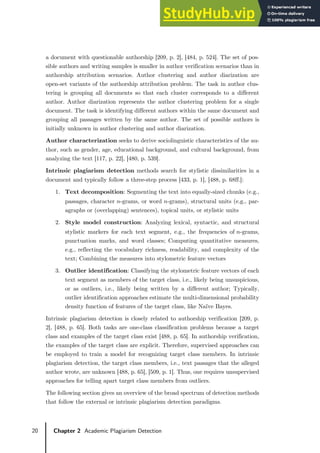 20 Chapter 2 Academic Plagiarism Detection
a document with questionable authorship [209, p. 2], [484, p. 524]. The set of pos-
sible authors and writing samples is smaller in author verification scenarios than in
authorship attribution scenarios. Author clustering and author diarization are
open-set variants of the authorship attribution problem. The task in author clus-
tering is grouping all documents so that each cluster corresponds to a different
author. Author diarization represents the author clustering problem for a single
document. The task is identifying different authors within the same document and
grouping all passages written by the same author. The set of possible authors is
initially unknown in author clustering and author diarization.
Author characterization seeks to derive sociolinguistic characteristics of the au-
thor, such as gender, age, educational background, and cultural background, from
analyzing the text [117, p. 22], [480, p. 539].
Intrinsic plagiarism detection methods search for stylistic dissimilarities in a
document and typically follow a three-step process [433, p. 1], [488, p. 68ff.]:
1. Text decomposition: Segmenting the text into equally-sized chunks (e.g.,
passages, character 𝑛𝑛-grams, or word 𝑛𝑛-grams), structural units (e.g., par-
agraphs or (overlapping) sentences), topical units, or stylistic units
2. Style model construction: Analyzing lexical, syntactic, and structural
stylistic markers for each text segment, e.g., the frequencies of 𝑛𝑛-grams,
punctuation marks, and word classes; Computing quantitative measures,
e.g., reflecting the vocabulary richness, readability, and complexity of the
text; Combining the measures into stylometric feature vectors
3. Outlier identification: Classifying the stylometric feature vectors of each
text segment as members of the target class, i.e., likely being unsuspicious,
or as outliers, i.e., likely being written by a different author; Typically,
outlier identification approaches estimate the multi-dimensional probability
density function of features of the target class, like Naïve Bayes.
Intrinsic plagiarism detection is closely related to authorship verification [209, p.
2], [488, p. 65]. Both tasks are one-class classification problems because a target
class and examples of the target class exist [488, p. 65]. In authorship verification,
the examples of the target class are explicit. Therefore, supervised approaches can
be employed to train a model for recognizing target class members. In intrinsic
plagiarism detection, the target class members, i.e., text passages that the alleged
author wrote, are unknown [488, p. 65], [509, p. 1]. Thus, one requires unsupervised
approaches for telling apart target class members from outliers.
The following section gives an overview of the broad spectrum of detection methods
that follow the external or intrinsic plagiarism detection paradigms.
 