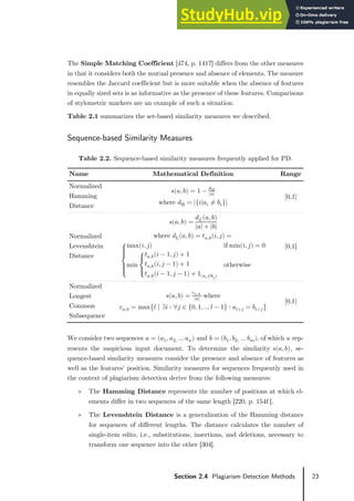23
Section 2.4 Plagiarism Detection Methods
The Simple Matching Coefficient [474, p. 1417] differs from the other measures
in that it considers both the mutual presence and absence of elements. The measure
resembles the Jaccard coefficient but is more suitable when the absence of features
in equally sized sets is as informative as the presence of these features. Comparisons
of stylometric markers are an example of such a situation.
Table 2.1 summarizes the set-based similarity measures we described.
Sequence-based Similarity Measures
Table 2.2. Sequence-based similarity measures frequently applied for PD.
Name Mathematical Definition Range
Normalized
Hamming
Distance
𝑠𝑠(𝑎𝑎, 𝑏𝑏) = 1 − 𝑑𝑑𝐻𝐻
|𝑎𝑎|
where 𝑑𝑑H = |{𝑖𝑖|𝑎𝑎𝑖𝑖 ≠ 𝑏𝑏𝑖𝑖}|
[0,1]
Normalized
Levenshtein
Distance
𝑠𝑠(𝑎𝑎, 𝑏𝑏) =
𝑑𝑑𝐿𝐿(𝑎𝑎, 𝑏𝑏)
|𝑎𝑎| + |𝑏𝑏|
where 𝑑𝑑L(𝑎𝑎, 𝑏𝑏) = 𝑡𝑡𝑎𝑎,𝑏𝑏(𝑖𝑖, 𝑗𝑗) =
⎩
�
�
⎨
�
�
⎧max(𝑖𝑖, 𝑗𝑗) if min(𝑖𝑖, 𝑗𝑗) = 0
min
⎩
�
⎨
�
⎧𝑡𝑡𝑎𝑎,𝑏𝑏(𝑖𝑖 − 1, 𝑗𝑗) + 1
𝑡𝑡𝑎𝑎,𝑏𝑏(𝑖𝑖,𝑗𝑗 − 1) + 1
𝑡𝑡𝑎𝑎,𝑏𝑏(𝑖𝑖 − 1, 𝑗𝑗 − 1) + 1(𝑎𝑎𝑖𝑖≠𝑏𝑏𝑗𝑗)
otherwise
[0,1]
Normalized
Longest
Common
Subsequence
𝑠𝑠(𝑎𝑎, 𝑏𝑏) =
c𝑎𝑎,𝑏𝑏
|𝑎𝑎|
where
c𝑎𝑎,𝑏𝑏 = max�𝑙𝑙 | ∃𝑖𝑖 ∶ ∀𝑗𝑗 ∈ {0, 1, … 𝑙𝑙 − 1} ∶ 𝑎𝑎𝑖𝑖+𝑗𝑗 = 𝑏𝑏𝑖𝑖+𝑗𝑗�
[0,1]
We consider two sequences 𝑎𝑎 = (𝑎𝑎1, 𝑎𝑎2, … 𝑎𝑎𝑛𝑛) and 𝑏𝑏 = (𝑏𝑏1, 𝑏𝑏2, … 𝑏𝑏𝑚𝑚), of which 𝑎𝑎 rep-
resents the suspicious input document. To determine the similarity 𝑠𝑠(𝑎𝑎, 𝑏𝑏), se-
quence-based similarity measures consider the presence and absence of features as
well as the features’ position. Similarity measures for sequences frequently used in
the context of plagiarism detection derive from the following measures:
» The Hamming Distance represents the number of positions at which el-
ements differ in two sequences of the same length [220, p. 154f.].
» The Levenshtein Distance is a generalization of the Hamming distance
for sequences of different lengths. The distance calculates the number of
single-item edits, i.e., substitutions, insertions, and deletions, necessary to
transform one sequence into the other [304].
 