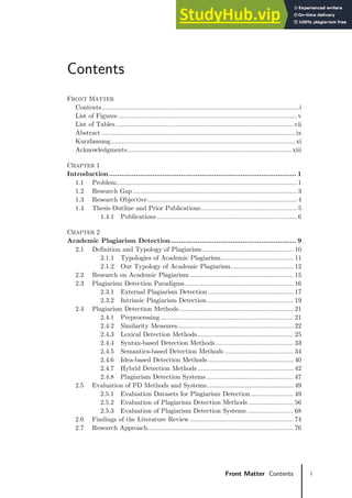 i
Front Matter Contents
Contents
FRONT MATTER
Contents...........................................................................................................i
List of Figures .................................................................................................v
List of Tables ................................................................................................vii
Abstract .........................................................................................................ix
Kurzfassung....................................................................................................xi
Acknowledgments.........................................................................................xiii
CHAPTER 1
Introduction........................................................................................... 1
1.1 Problem..................................................................................................1
1.2 Research Gap .........................................................................................3
1.3 Research Objective.................................................................................4
1.4 Thesis Outline and Prior Publications.................................................... 5
1.4.1 Publications............................................................................ 6
CHAPTER 2
Academic Plagiarism Detection............................................................. 9
2.1 Definition and Typology of Plagiarism ................................................. 10
2.1.1 Typologies of Academic Plagiarism....................................... 11
2.1.2 Our Typology of Academic Plagiarism.................................. 12
2.2 Research on Academic Plagiarism ........................................................ 15
2.3 Plagiarism Detection Paradigms........................................................... 16
2.3.1 External Plagiarism Detection .............................................. 17
2.3.2 Intrinsic Plagiarism Detection............................................... 19
2.4 Plagiarism Detection Methods.............................................................. 21
2.4.1 Preprocessing........................................................................ 21
2.4.2 Similarity Measures............................................................... 22
2.4.3 Lexical Detection Methods.................................................... 25
2.4.4 Syntax-based Detection Methods .......................................... 33
2.4.5 Semantics-based Detection Methods ..................................... 34
2.4.6 Idea-based Detection Methods .............................................. 40
2.4.7 Hybrid Detection Methods.................................................... 42
2.4.8 Plagiarism Detection Systems ............................................... 47
2.5 Evaluation of PD Methods and Systems............................................... 49
2.5.1 Evaluation Datasets for Plagiarism Detection....................... 49
2.5.2 Evaluation of Plagiarism Detection Methods ........................ 56
2.5.3 Evaluation of Plagiarism Detection Systems ......................... 68
2.6 Findings of the Literature Review ........................................................ 74
2.7 Research Approach............................................................................... 76
 