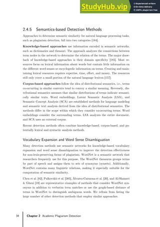 34 Chapter 2 Academic Plagiarism Detection
2.4.5 Semantics-based Detection Methods
Approaches to determine semantic similarity for natural language processing tasks,
such as plagiarism detection, fall into two categories [184].
Knowledge-based approaches use information encoded in semantic networks,
such as dictionaries and thesauri. The approach analyzes the connections between
term nodes in the network to determine the relation of the terms. The major draw-
back of knowledge-based approaches is their domain specificity [185]. Most re-
sources focus on lexical information about words but contain little information on
the different word senses or encyclopedic information on terms. Creating and main-
taining lexical resources requires expertise, time, effort, and money. The resources
still only cover a small portion of the natural language lexicon [157].
Corpus-based approaches follow the idea of distributional semantics, i.e., terms
co-occurring in similar contexts tend to convey a similar meaning. Reversely, dis-
tributional semantics assumes that similar distributions of terms indicate semanti-
cally similar texts. Word embeddings, Latent Semantic Analysis (LSA), and
Semantic Concept Analysis (SCA) are established methods for language modeling
and semantic text analysis derived from the idea of distributional semantics. The
methods differ in the scope within which they consider co-occurring terms. Word
embeddings consider the surrounding terms, LSA analyzes the entire document,
and SCA uses an external corpus.
Recent detection methods often combine knowledge-based, corpus-based, and po-
tentially lexical and syntactic analysis methods.
Vocabulary Expansion and Word Sense Disambiguation
Many detection methods use semantic networks for knowledge-based vocabulary
expansion and word sense disambiguation to improve the detection effectiveness
for non-lexis-preserving forms of plagiarism. WordNet is a semantic network that
researchers frequently use for this purpose. The WordNet thesaurus groups terms
by part of speech and assigns them to sets of synonyms (synsets). Additionally,
WordNet contains many linguistic relations, making it especially suitable for the
computation of semantic similarity.
Chen et al. [82], Palkovskii et al. [385], Álvarez-Carmona et al. [20], and Al-Shameri
& Gheni [18] are representative examples of methods that consider WordNet syn-
onyms in addition to verbatim term matches or use the graph-based distance of
terms in WordNet to distinguish ambiguous words. We refrain from listing the
large number of other detection methods that employ similar approaches.
 