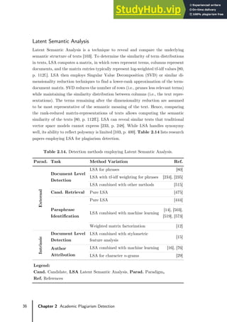36 Chapter 2 Academic Plagiarism Detection
Latent Semantic Analysis
Latent Semantic Analysis is a technique to reveal and compare the underlying
semantic structure of texts [103]. To determine the similarity of term distributions
in texts, LSA computes a matrix, in which rows represent terms, columns represent
documents, and the matrix entries typically represent log-weighted tf-idf values [80,
p. 112f.]. LSA then employs Singular Value Decomposition (SVD) or similar di-
mensionality reduction techniques to find a lower-rank approximation of the term-
document matrix. SVD reduces the number of rows (i.e., prunes less relevant terms)
while maintaining the similarity distribution between columns (i.e., the text repre-
sentations). The terms remaining after the dimensionality reduction are assumed
to be most representative of the semantic meaning of the text. Hence, comparing
the rank-reduced matrix-representations of texts allows computing the semantic
similarity of the texts [80, p. 112ff.]. LSA can reveal similar texts that traditional
vector space models cannot express [233, p. 248]. While LSA handles synonymy
well, its ability to reflect polysemy is limited [103, p. 400]. Table 2.14 lists research
papers employing LSA for plagiarism detection.
Table 2.14. Detection methods employing Latent Semantic Analysis.
Parad. Task Method Variation Ref.
External
Document Level
Detection
LSA for phrases [80]
LSA with tf-idf weighting for phrases [234], [235]
LSA combined with other methods [515]
Cand. Retrieval Pure LSA [475]
Paraphrase
Identification
Pure LSA [444]
LSA combined with machine learning
[14], [503],
[519], [573]
Weighted matrix factorization [12]
Intrinsic
Document Level
Detection
LSA combined with stylometric
feature analysis
[15]
Author
Attribution
LSA combined with machine learning [16], [76]
LSA for character 𝑛𝑛-grams [29]
Legend:
Cand. Candidate, LSA Latent Semantic Analysis, Parad. Paradigm,
Ref. References
 
